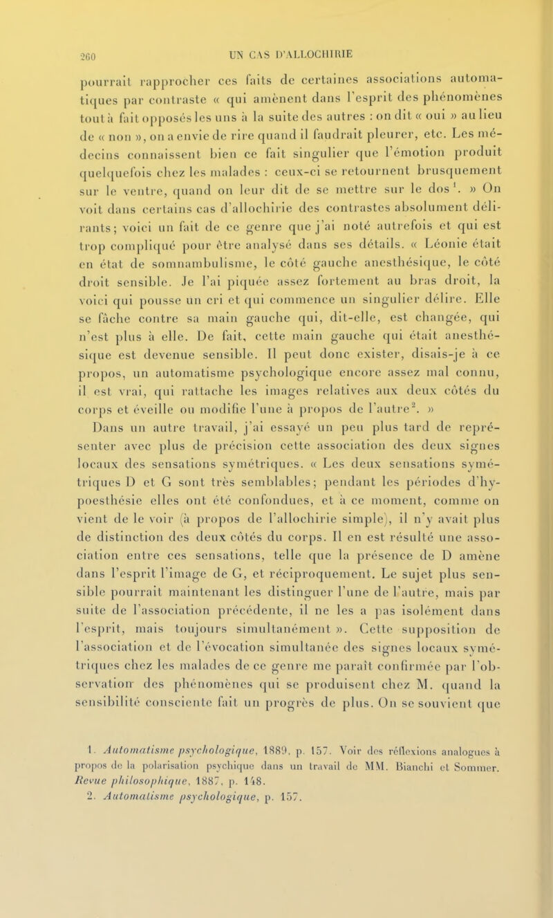 -2G0 UN CAS D'ALLOCHIRIE pourrait rapprocher ces faits de certaines associations automa- tiques par contraste « qui amènent dans l'esprit des phénomènes tout il fait opposés les uns à la suite des autres : on dit « oui » au lieu de « non », on a envie de rire quand il faudrait pleurer, etc. Les mé- decins connaissent bien ce fait singulier que l'émotion produit quelquefois chez les malades : ceux-ci se retournent brusquement sur le ventre, quand on leur dit de se mettre sur le dos*. » On voit dans certains cas d'allochirie des contrastes absolument déli- rants; voici un fait de ce genre que j'ai noté autrefois et qui est trop compliqué pour être analysé dans ses détails. « Léonie était en état de somnambulisme, le côté gauche anesthésique, le côté droit sensible. Je l'ai piquée assez fortement au bras droit, la voici qui pousse un cri et qui commence un singulier délire. Elle se fâche contre sa main gauche qui, dit-elle, est changée, qui n'est plus à elle. De fait, cette main gauche qui était anesthé- sique est devenue sensible. Il peut donc exister, disais-je à ce propos, un automatisme psychologique encore assez mal connu, il est vrai, qui rattache les images relatives aux deux côtés du corps et éveille ou modifie l'une à propos de l'autre. » Dans un autre travail, j'ai essayé un peu plus tard de repré- senter avec plus de précision cette association des deux signes locaux des sensations symétriques. « Les deux sensations symé- triques D et G sont très semblables; pendant les périodes d'hy- poesthésie elles ont été confondues, et à ce moment, comme on vient de le voir (à propos de l'allochirie simple i, il n'y avait plus de distinction des deux côtés du corps. Il en est résulté une asso- ciation entre ces sensations, telle que la présence de D amène dans l'esprit l'image de G, et réciproquement. Le sujet plus sen- sible pourrait maintenant les distinguer l'une de l'autre, mais par suite de l'association précédente, il ne les a pas isolément dans l'esprit, mais toujours simultanément ». Cette supposition de l'association et de l'évocation simultanée des signes locaux svmé- triqucs chez les malades de ce genre me paraît confirmée par l'ob- servation- des phénomènes qui se produisent chez M. (juand la sensibilité consciente fait un progrès de plus. On se souvient ([ue 1. Automatisme psychologique, 1889. p. 157. Voir des réflexions analogues à propos de la polarisation psvchiquc dans un travail de MM. Blanchi et Sommer. Revue philosophique, 1887. p. 148. 2. Automatisme psychologique, p. 157.