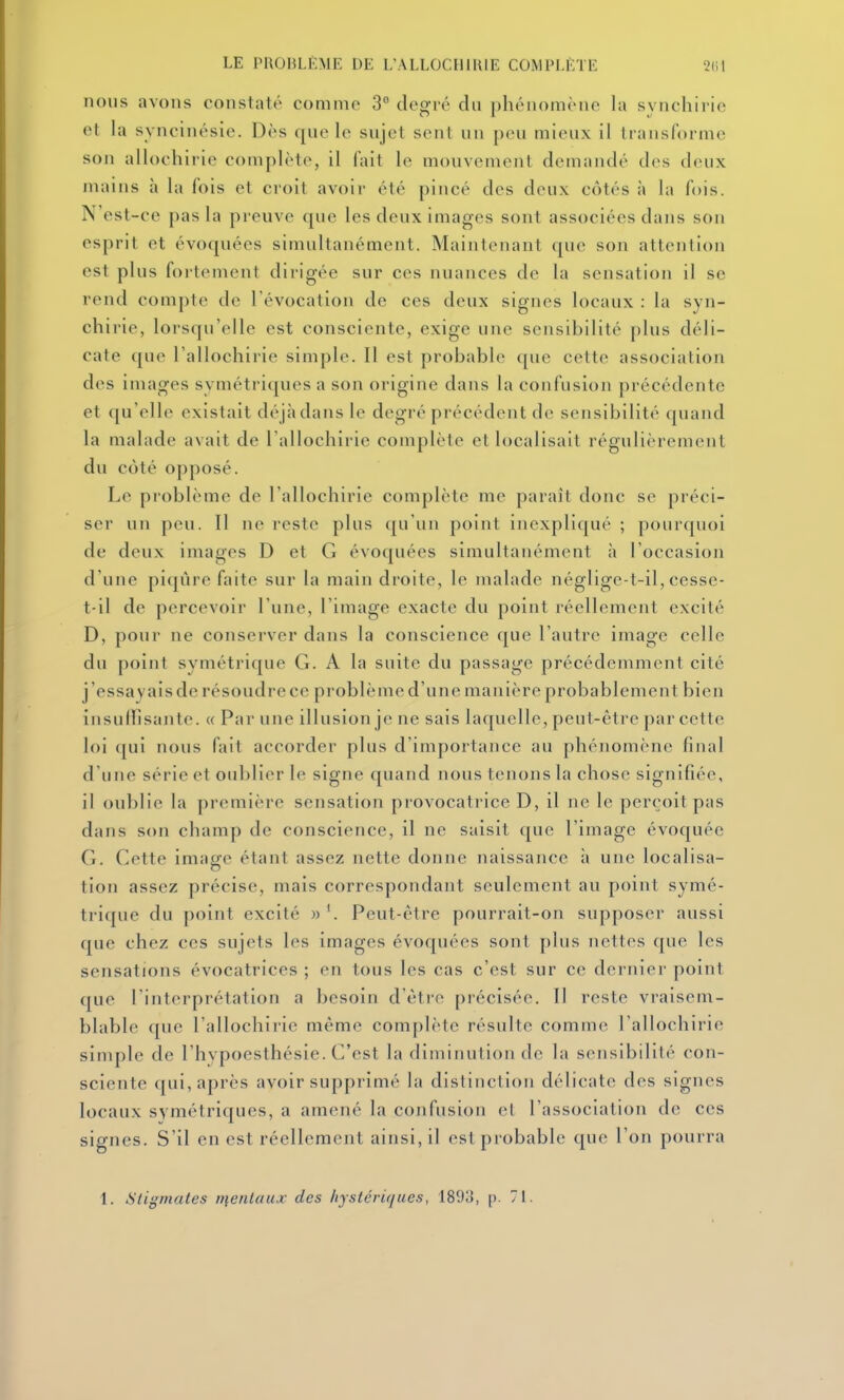 nous avons constaté comme 3 degi'é dn phénomène la synchirie et la syncinésie. Dès que le sujet sent un peu mieux il transforme son allochirie complète, il fait le mouvement demandé des deux mains à la fois et croit avoir été pincé des deux côtés à la fois. N'est-ce pas la preuve que les deux images sont associées dans son esprit et évoquées simultanément. Maintenant que son attention est plus fortement dirigée sur ces nuances de la sensation il se rend compt(> de l'évocation de ces deux signes locaux : la syn- chirie, lorsqu'elle est consciente, exige une sensibilité plus déli- cate que l'allochirie simple. 11 est probable que cette association des images symétriques a son origine dans la confusion précédente et qu'elle existait dé jà dans le degré précédent de sensibilité quand la malade avait de l'allochirie complète et localisait régulièrement du côté opposé. Le problème de l'allochirie complète me paraît donc se préci- ser un peu. Il ne reste plus qu'un point inexpliqué ; pourquoi de deux images D et G évoquées simultanément à l'occasion d'une pi(|iire faite sur la main droite, le malade négligc-t-il, cesse- t-il de percevoir l'une, l'image exacte du point réellement excité D, pour ne conserver dans la conscience que l'autre image celle du point symétrique G. A la suite du passage précédemment cité j'essayais de résoudre ce problème d'une manière probablement bien insuHisante. « Par une illusion je ne sais laquelle, peut-être par cette loi (|ui nous fait accorder plus d'importance an phénomène final d'une série et oublier le signe quand nous tenons la chose signifiée, il oublie la première sensation provocatrice D, il ne le perçoit pas dans son champ de conscience, il ne saisit que l'image évoquée G. Cette image étant assez nette donne naissance h une localisa- tion assez précise, mais correspondant seulement au point symé- trique du point excité Peut-être pourrait-on supposer aussi que chez ces sujets les images évoquées sont plus nettes que les sensations évocatrices ; en tons les cas c'est sur ce dernier point que l'interprétation a besoin d'être précisée. Il reste vraisem- blable que l'allochirie même complète résulte comme l'allochirie simple de l'hypoesthésie. C'est la diminution de la sensibilité con- sciente qui, après avoir supprimé la distinction délicate des signes locaux symétriques, a amené la confusion et l'association de ces signes. S'il en est réellement ainsi, il est probable que Ton pourra