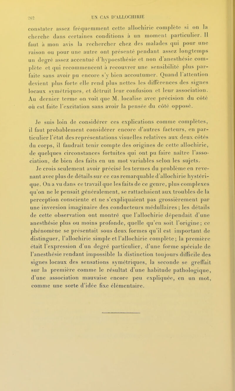 constatei- ;issoz fréqiiomment cett(> allochiric coinplèto si on la cherche dans certaines conditions à nn moment particulier. 11 faut il mon avis la rechercher chez des malades qui pour une raison ou pour une autre ont présenté pendant assez longtemps un degré assez accentué d'hypoesthésie et non d'anesthésic com- plète et qui recommencent à recouvrer une sensibilité plus par- faite sans avoir pu encore s'v bien accoutumer. Quand l'attention devient plus forte elle rend j)lus nettes les différences des signes locaux symétriques, et détruit leur confusion et leur association. Au dernier terme on voit que M. localise avec précision du côté où est faite l'excitation sans avoir la pensée du côté opposé. Je suis loin de considérer ces explications comme complètes, il faut probablement considérer encore d'autres facteurs, en par- ticulier l'état des représentations visuelles relatives aux deux côtés du corps, il faudrait tenir compte des origines de cette allochiric, de quelques circonstances fortuites qui ont pu faire naître l'asso- ciation, de bien des faits en un mot variables selon les sujets. Je crois seulement avoir précisé les termes du problème en reve- nant avec plus de détails sur ce cas remarquable d'allochirie hystéri- que. On a vu dans ce travail que les faits de ce genre, plus complexes qu'on ne le pensait généralement, se rattachaient aux troubles de la perception consciente et ne s'expliquaient pas grossièrement par une inversion imaginaire des conducteurs médullaires; les détails de cette observation ont montré que Tallochirie dépendait d'une anesthésie plus ou moins profonde, quelle qu'en soit l'origine; ce phénomène se présentait sous deux formes qu'il est important de distinguer, l'allochirie simple et l'allochirie complète; la première était l'expression d'un degré particulier, d'une forme spéciale de l'anesthésie rendant impossible la distinction toujours difficile des signes locaux des sensations symétriques, la seconde se greffait sur la première comme le résultat d'une habitude pathologique, d'une association mauvaise encore peu expliquée, en un mot, comme une sorte d'idée fixe élémentaire.