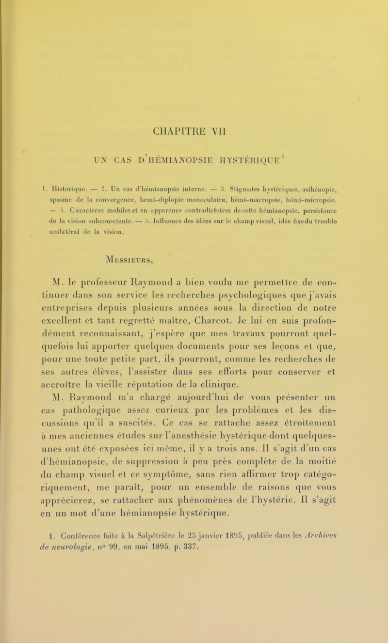 CHAPITRE VIT UN CAS d'hÉMIANOPSIE HYSTÉRIQUl-* I. Historique. — 0. Un cas d'hémianopsic inlerne. — 3. Sligmates hystériques, aslhonopie, spasme de la convergence, heini-diplopie monoculaire, hcnii-macropsic, liémi-micropsie. — 'i. Caractères mobiles et en apparence contradictoires de cette hcmianopsio, persistance de la vision siibconsciente.— Intluence des idées sur le champ visuel, idée fixedu trouble unilatéral de la vision. Messieurs, M. le professeur Raymond a bien voulu me permettre de con- tinuer dans son service les recherches psychologiques que j'avais entreprises depuis plusieurs années sous la direction de notre excellent et tant regretté maître, Charcot. Je lui en suis profon- dément reconnaissant, j'espère que mes travaux pourront quel- quefois lui apporter quelques documents pour ses leçons et que, pour une toute petite part, ils pourront, comme les recherches de ses autres élèves, l'assister dans ses efforts pour conserver et accroître la vieille réputation de la clinique. jNI. Raymond m'a chargé aujourd'hui de vous présenter un cas pathologique assez curieux par les problèmes et les dis- cussions qu'il a suscités. Ce cas se rattache assez étroitement à mes anciennes études sur l'anesthésie hystérique dont quelques- unes ont été exposées ici même, il y a trois ans. 11 s'agit d'un cas d hémianopsie, de suppressioti ii peu près complète de la moitié du champ visuel et ce symptôme, sans rien affirmer trop catégo- riquement, me paraît, pour un ensemble de raisons que vous apprécierez, se rattacher aux phénomènes de l'hystérie. Il s'agit en un mot d'une hémianopsie hystérique. 1. Confcrciice faite à la Salpèlrièrc le 25 janvier 1895, publiée dans les Jrcliivos
