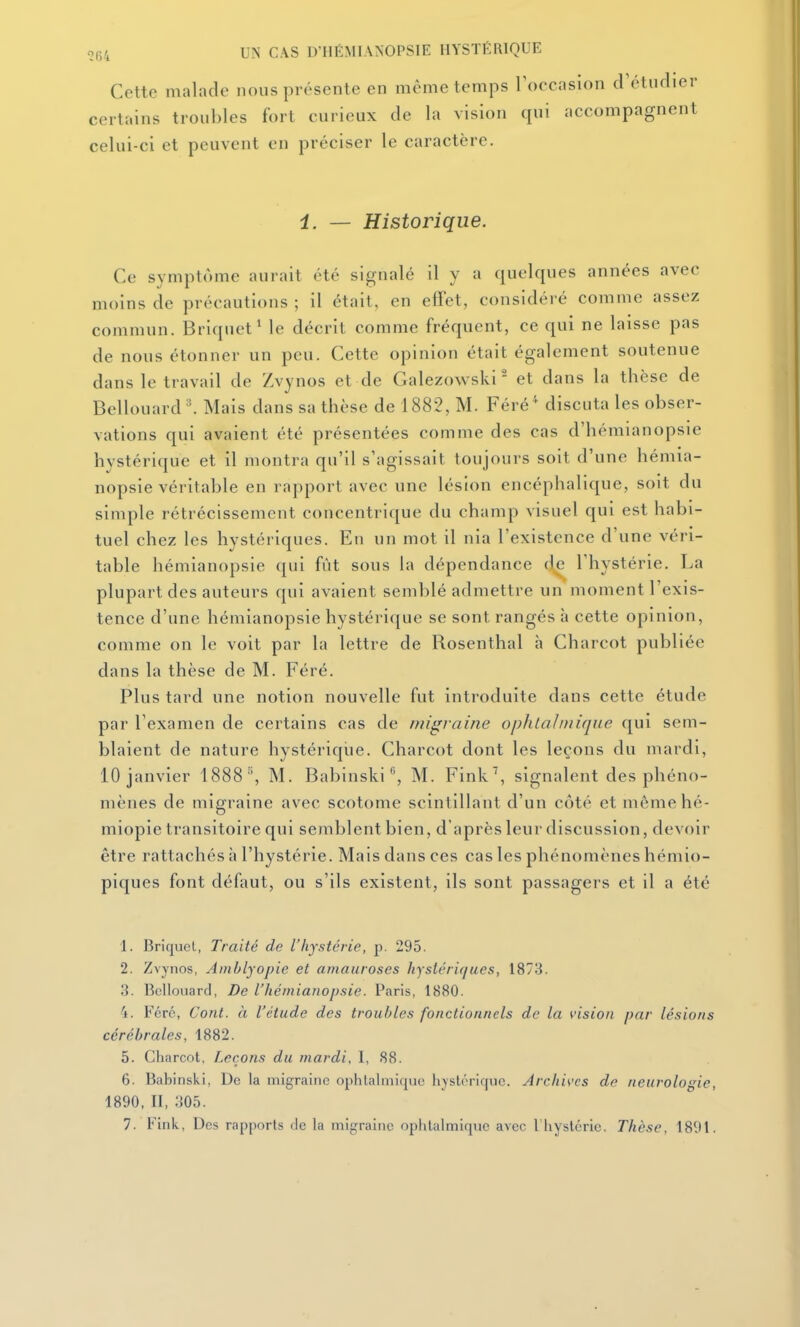 Cette malade nous présente en même temps 1 occasion d'étudier certains troubles fort curieux de la vision qui accompagnent celui-ci et peuvent en préciser le caractère. i. — Historique. Ce symptôme aurait été signalé il y a quelques années avec moins de précautions ; il était, en effet, considéré comme assez commun. Briquet^ le décrit comme fréquent, ce qui ne laisse pas de nous étonner un peu. Cette opinion était également soutenue dans le travail de Zvynos et de Galezowski - et dans la thèse de Bellouard ^ Mais dans sa thèse de 1882, M. Féré' discuta les obser- vations qui avaient été présentées comme des cas d'hémianopsie hystérique et il montra qu'il s'agissait toujours soit d'une hémia- nopsie véritable en rapport avec une lésion encéphalique, soit du simple rétrécissement concentrique du champ visuel qui est habi- tuel chez les hystériques. En un mot il nia l'existence d'une véri- table hémianopsie qui fût sous la dépendance d^ l'hystérie. La plupart des auteurs qui avaient semblé admettre un moment l'exis- tence d'une hémianopsie hystérique se sont rangés à cette opinion, comme on le voit par la lettre de Rosenthal h Charcot publiée dans la thèse de M. Féré. Plus tard une notion nouvelle fut introduite dans cette étude par l'examen de certains cas de niigrame ophtalmique qui sem- blaient de nature hystérique. Charcot dont les leçons du mardi, 10 janvier 1888 % M. Babinski % M. Fink% signalent des phéno- mènes de migraine avec scotome scintillant d'un côté et mèmehé- miopie transitoire qui semblent bien, d'après leur discussion, devoir être rattachés à l'hystérie. Mais dans ces cas les phénomènes hémio- piques font défaut, ou s'ils existent, ils sont passagers et il a été 1. Briquci, Traité de l'hystérie, p. 295. 2. Zvynos, Amblyopie et ainauroses hystériques, 1873. 3. BcUouard, De l'hémianopsie. Paris, 1880. 4. Fcrc, Cont. à l'étude des troubles fonctionnels de la vision par lésions cérébrales, 1882. 5. Charcot, Leçons du mardi, 1, 88. 6. Babinski, De la migraine ophtalmique hystérique. Archives de neurologie, 1890, II, 305. 7. Fink, Des rapports de la migraine opiilalmique avec l'iiystcric. Thèse, 1891.