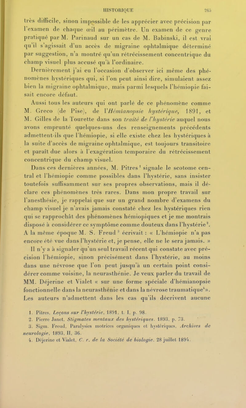HISTORIQUE 2RÔ très difficile, sinon impossible de les apprécier avec précision par l'examen de chaque œil au périmètre. Un examen de ce genre pratiqué par M. Parinaud sur un cas de M. Babinski, il est vrai qu'il s'agissait d'un accès de migraine ophtalmique déterminé par suggestion, n'a montré qu'un rétrécissement concentrique du champ visuel plus accusé qu'à l'ordinaire. Dernièrement j'ai eu l'occasion d'observer ici même des phé- nomènes hystériques qui, si l'on peut ainsi dire, simulaient assez bien la migraine ophtalmique, mais parmi lesquels l'hémiopie fai- sait encore défaut. Aussi tous les auteurs qui ont parlé de ce phénomène comme M. Greco (de Pise), de VHéiniaiiopsie liiistèrique, 1891, et M. Gilles de la Tourette dans son traité de l'hystérie auquel nous avons emprunté quelques-uns des renseignements précédents admettent-ils que l'hémiopie, si elle existe chez les hystériques à la suite d'accès de migraine ophtalmique, est toujours transitoire et paraît due alors à l'exagération temporaire du rétrécissement concentrique du champ visuel. Dans ces dernières années, M. Pitres' signale le scotome cen- tral et l'hémiopie comme possibles dans l'hystérie, sans insister toutefois sullisamment sur ses propres observations, mais il dé- clare ces phénomènes très rares. Dans mon propre travail sur l'anesthésie, je rappelai que sur un grand nombre d'examens du champ visuel je n'avais jamais constaté chez les hystériques rien qui se rapprochât des phénomènes hémiopiques et je me montrais disposé à considérer ce symptôme comme douteux dans l'hystérie. A la même époque M. S. Freud ^ écrivait: « L'hémiopie n'a pas encore été vue dans l'hystérie et, je pense, elle ne le sera jamais. » Il n'y a à signaler qu'un seul travail récent qui constate avec pré- cision l'hémiopie, sinon précisément dans l'hystérie, au moins dans une névrose que l'on peut jusqu'à un certain point consi- dérer comme voisine, la neurasthénie. Je veux parler du travail de MM. Déjerine et Vialet « sur une forme spéciale d'hémianopsie fonctionnelle dans la neurasthénie et dans la névrose traumatiqueS). Les auteurs n'admettent dans les cas qu'ils décrivent aucune 1. PiLrcs, Leçons sur l'hystérie, 1891, t. I, p. 98. 2. Pierre Janct, Stigmates mentaux des hystériques. 189.'{, p. 73. 3. Sif,nn. Freud, Paralysies motrices organiques et hystériques. Archives de neurologie, 1893, II, 36. 4. Déjerine et Vialet, C. r. de la Société de biologie. 28 juillet 189'i.