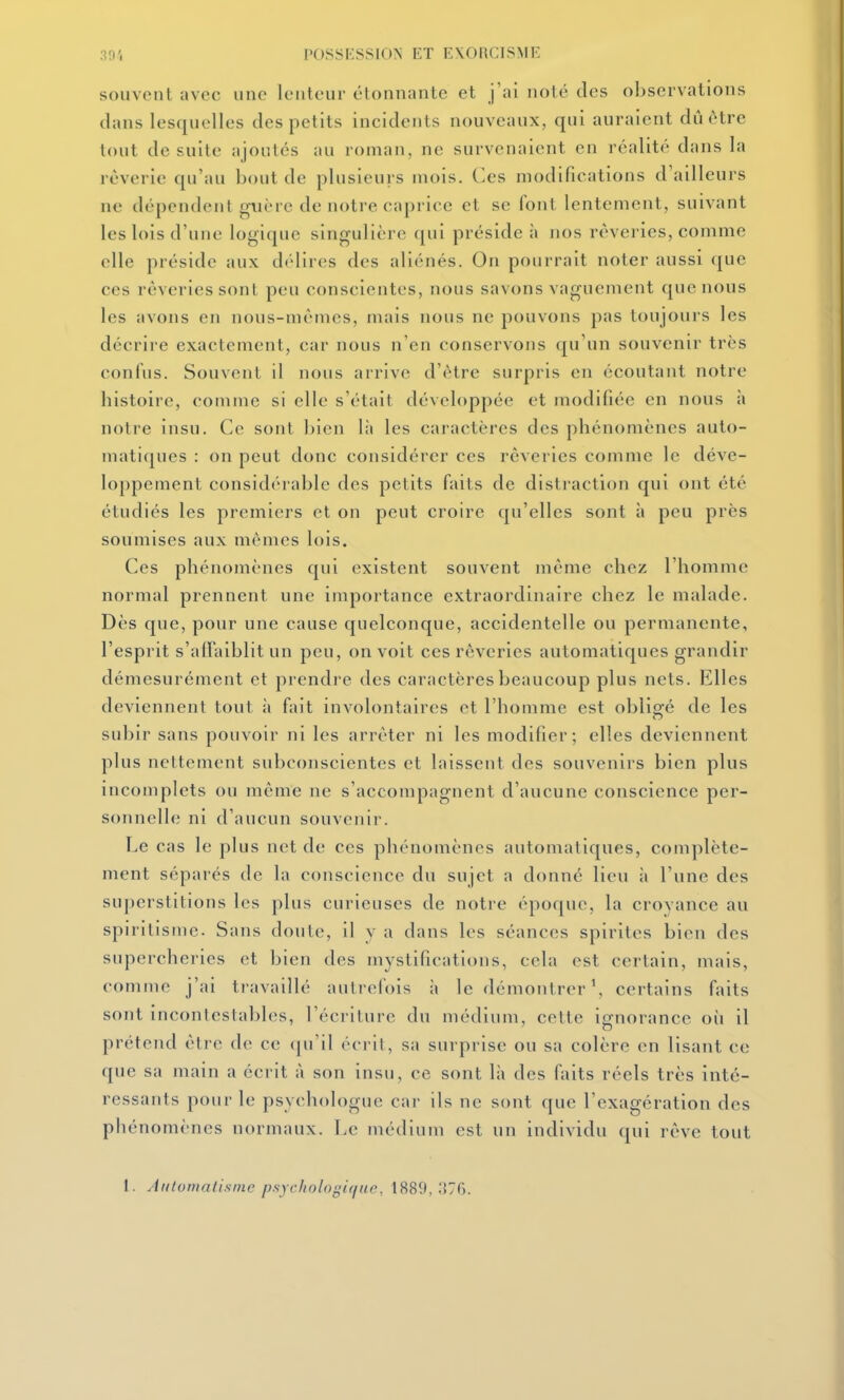souvent avec une lenteur étonnante et j'ai noté des observations clans lesquelles des petits incidents nouveaux, qui auraient dû être tout de suite ajoutés au roman, ne survenaient en réalité dans la rêverie qu'au bout de plusieurs mois. Ces modifications d'ailleurs ne dépendent guère de notre caprice et se font lentement, suivant les lois d'une logique singulière qui préside à nos rêveries, comme elle préside aux dt'lires des aliénés. On pourrait noter aussi que ces rêveries sont peu conscientes, nous savons vaguement que nous les avons en nous-mêmes, mais nous ne pouvons pas toujours les décrire exactement, car nous n'en conservons qu'un souvenir très confus. Souvent il nous arrive d'être surpris en écoutant notre histoire, comme si elle s'était développée et modifiée en nous à notre insu. Ce sont bien là les caractères des phénomènes auto- matiques : on peut donc considérer ces rêveries comme le déve- loppement considérable des petits faits de distraction qui ont été étudiés les premiers et on peut croire qu'elles sont à peu près soumises aux mêmes lois. Ces phénomènes qui existent souvent même chez l'homme normal prennent une importance extraordinaire chez le malade. Dès que, pour une cause quelconque, accidentelle ou permanente, l'esprit s'alFaiblit un peu, on voit ces rêveries automatiques grandir démesurément et prendre des caractères beaucoup plus nets. Elles deviennent tout :i fait involontaires et l'homme est obligé de les subir sans pouvoir ni les arrêter ni les modifier; elles deviennent plus nettement subconscientes et laissent des souvenirs bien plus incomplets ou même ne s'accompagnent d'aucune conscience per- sonnelle ni d'aucun souvenir. Le cas le plus net de ces phénomènes automatiques, complète- ment séparés de la conscience du sujet a donné lieu à l'une des superstitions les plus curieuses de notre époque, la croyance au spiritisme. Sans doute, il y a dans les séances spirites bien des supercheries et bien des mystifications, cela est certain, mais, comme j'ai travaillé autrefois à le démontrer ^ certains faits sont incontestables, l'écriture du médium, cette ignorance où il prétend être de ce (ju'il éci il, sa surprise ou sa colère en lisant ce que sa main a écrit à son insu, ce sont là des faits réels très inté- ressants pour le psychologue car ils ne sont que l'exagération des phénomènes normaux. Le médium est un individu qui rêve tout 1. Àiitonialismc psychologiffuc, \SS9,'A'^Cj.