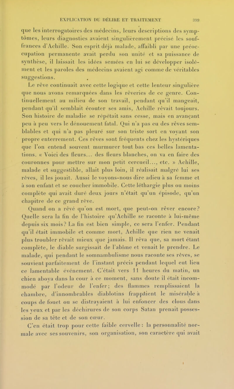 que les interrogatoires des médecins, leurs descriptions des symp- tômes, leurs diagnostics avaient singulièrement précisé les soul- frances d'Achille. Son esprit déj;i malade, ad'aibli par une préoc- cupation permanente avait perdu son unité et sa puissance de synthèse, 11 laissait les idées semées en lui se développer isolé- ment et les paroles des médecins avaient agi comme de véritables suggestions. Le rêve continuait avec cette logi(jue et cette lenteur singulière que nous avons remarquées dans les rêveries de ce genre. Con- tinuellement au milieu de son travail, pendant qu'il mangeait, pendant qu'il semblait écouter ses amis, Achille rêvait toujours. Son histoire de maladie se répétait sans cesse, mais en avançant peu à peu vers le dénouement fatal. Qui n'a pas eu des rêves sem- blables et qui n'a pas pleuré sur son triste sort en voyant son propre enterrement. Ces rêves sont fréquents chez les hystériques que l'on entend souvent murmurer tout bas ces belles lamenta- tions. « Voici des fleurs... des fleurs blanches, on va en faire des couronnes pour mettre sur mon petit cercueil..., etc. » Achille, malade et suggestible, allait plus loin, il réalisait malgré lui ses rêves, il les jouait. Aussi le voyons-nous dire adieu à sa femme et à son enfant et se coucher immobile. Cette léthargie plus ou moins complète qui avait duré deux jours n'était qu'un épisode, qu'un chapitre de ce grand rêve. Quand on a rêvé qu'on est mort, que peut-on rêver encore? Quelle sera la fin de l'histoire qu'Achille se raconte à lui-même depuis six mois? La fin est bien simple, ce sera l'enfer. Pendant qu'il était immobile et comme mort, Achille que rien ne venait plus troubler rêvait mieux que jamais. 11 rêva que, sa mort étant complète, le diable surgissait de l'abîme et venait le prendre. Le malade, qui pendant le somnambulisme nous raconte ses rêves, se souvient parfaitement de l'instant précis pendant lequel eut lieu ce lamentable événement. C'était vers 11 heures du matin, un chien aboya dans la cour à ce moment, sans doute il était incom- modé par l'odeur de l'enfer; des flammes remplissaient la chambre, d'innondjrables diablotins frapp.-^ient le misérable à coups de fouet ou se distrayaient à lui enfoncer des clous dans les yeux et par les déchirures de son corps Satan prenait posses- sion de sa tête et de son cœur. C'en était trop pour cette faible cervelle: la personnalité nor- male avec ses souvenirs, son organisation, son caractère qui avait