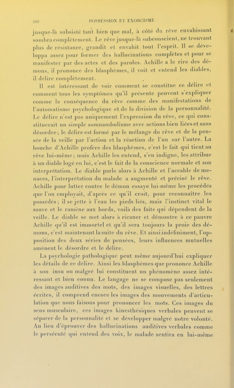 jusque-là subsisté taul bleu que mal, à coté du rêve envahissant souibi a complèteineut. I.c réve jusque-là subconscient, ne trouvant plus de résistance, o-randit et envahit tout l'esprit. Il se déve- loppa assez pour former des hallucinations complètes et pour se manifester par des actes et des paroles. Achille a le rire des dé- mons, il prononce des blasphèmes, il voit et entend les diables, 11 délire complètement. Il est intéressant de voir comment se constitue ce délire et eommeut tous les symptômes qu'il présente peuvent s'expliquer comme la conséquence du rêve comme des manifestations de rautomatisme psychologique et de la division de la personnalité. Le délire n'est pas uniquement l'expression du rèvc, ce qui cons- stituerait un sinqile somnambulisme avec actions bien liées et sans désordre; le délire est formé par le mélange du rêve et de la pen- sée de la veille par l'action et la réaction de l'un sur l'autre. La bouche d'Achille profère des blasphèmes, c'est le fait qui tient au rêve Ini-mêmc; mais Achille les entend, s'en indigne, les attribue à un diable logé en lui, c'est le fait de la conscience normale et son interprétation. Le diable parle alors à Achille et l'accable de me- naces, l'interprétation du malade a augmenté et précisé le rêve. Achille pour lutter contre le démon essaye lui-même les procédés que Ton employait, d'après ce qu'il croit, pour reconnaître les possédés; il se jette à l'eau les pieds liés, mais l'instinct vital le sanve et le ramène aux boi ds, voilà des faits qui dépendent de la veille. Le diable se met alors à ricaner et démontre à ce pauvre Achille qu'il est immortel et qu'il sera toujours la proie des dé- mons, c'est maintenant la suite du rêve. Et ainsi indéfiniment, l'op- position des deux séries de pensées, leurs influences mutuelles amènent le désordre et le délire. La psychologie pathologique peut même aujourd'hui expliquer les détails de ce délire. Ainsi les blasphèmes que prononce Achille ;i son insu ou malgré lui constituent un phénomène assez inté- ressant et bien connu. Le langage ne se compose pas seulement des images auditives des mots, des images visuelles, des lettres écrites, il comprend encore les images des mouvements d'articu- lation que nous faisons pour prononcer les mots. Ces images du sens musculaire, ces Images klnesthésiques verbales peuvent se séparer de la personnalité et se développer malgré notre volonté. Au lieu d'éprouver des hallucinations auditives verbales comme le persécuté qui entend des voix, le malade sentira en lui-même