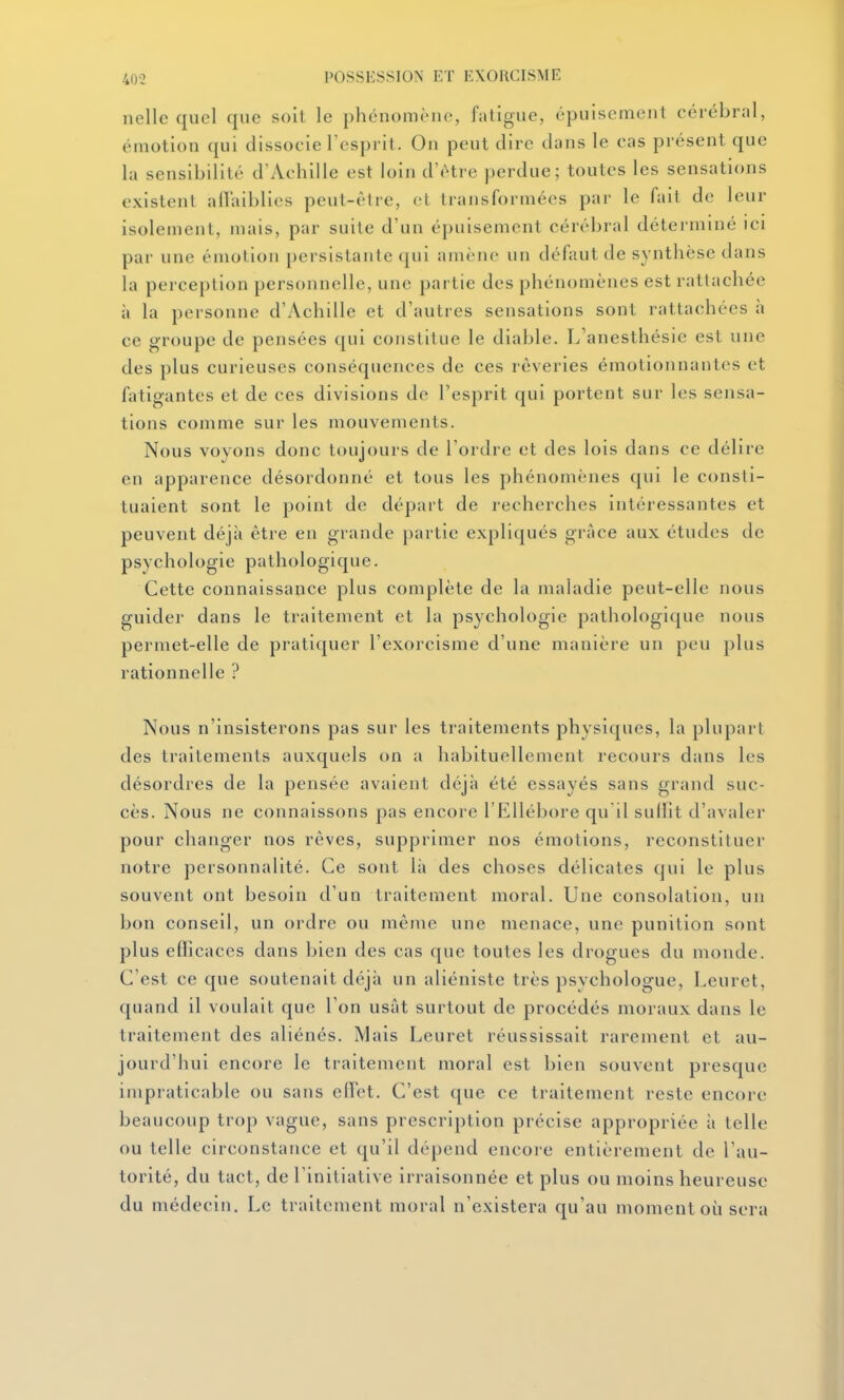 nelle quel que soit le phénomène, fatigue, épuisement cérébral, émotion qui dissocie l'esprit. On peut dire dans le cas présent que la sensibilité d'Achille est loin d'être perdue; toutes les sensations existent alïaiblies peut-être, cl transformées par le fait de leur isolement, mais, par suite d'un épuisement cérébral déterminé ici par une émotion persistante qui amène un défaut de synthèse dans la perception personnelle, une partie des phénomènes est rattachée à la personne d'Achille et d'autres sensations sont rattachées à ce groupe de pensées qui constitue le diable. I^'anesthésie est une des plus curieuses conséquences de ces rêveries émotionnantes et fatigantes et de ces divisions de l'esprit qui portent sur les sensa- tions comme sur les mouvements. Nous voyons donc toujours de l'ordre et des lois dans ce délire en apparence désordonné et tous les phénomènes qui le consti- tuaient sont le point de départ de recherches intéressantes et peuvent déjà être en grande partie expliqués grâce aux études de psychologie pathologique. Cette connaissance plus complète de la maladie peut-elle nous guider dans le traitement et la psychologie pathologique nous permet-elle de pratiquer l'exorcisme d'une manière un peu plus rationnelle ? Nous n'insisterons pas sur les traitements physiques, la plupart des traitements auxquels on a habituellement recours dans les désordres de la pensée avaient déjà été essayés sans grand suc- cès. Nous ne connaissons pas encore l'Ellébore qu'il sulht d'avaler pour changer nos rêves, supprimer nos émotions, reconstituer notre personnalité. Ce sont là des choses délicates qui le plus souvent ont besoin d'un traitement moral. Une consolation, un bon conseil, un ordre ou même une menace, une punition sont plus efficaces dans bien des cas que toutes les drogues du monde. C'est ce que soutenait déjà un aliéniste très psychologue, Leurct, quand il voulait que Ton usât surtout de procédés moraux dans le traitement des aliénés. Mais Leuret réussissait rarement et au- jourd'hui encore le traitement moral est bien souvent presque impraticable ou sans elï'et. C'est que ce traitement reste encore beaucoup trop vague, sans prescription précise appropriée à telle ou telle circonstance et qu'il dépend encore entièrement de l'au- torité, du tact, de l'initiative irraisonnée et plus ou moins heureuse du médecin. Le traitement moral n'existera qu'au moment où sera