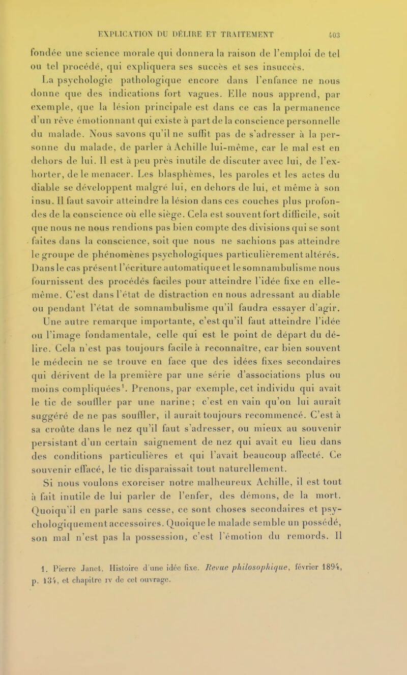 fondée une science morale qui donnera la raison de l'emploi de tel ou tel procédé, qui expliquera ses succès et ses insuccès. La psychologie pathologique encore dans l'enfance ne nous donne que des indications fort vagues. Elle nous apprend, par exemple, que la lésion principale est dans ce cas la permanence d'un rêve émotionnant qui existe h part de la conscience personnelle du malade. Nous savons qu'il ne suffit pas de s'adresser à la per- sonne du malade, de parler à Achille lui-même, car le mal est en dehors de lui. Il est à peu près inutile de discuter avec lui, de l'ex- horter, de le menacer. Les hlasphèmes, les paroles et les actes du diable se développent malgré lui, en dehors de lui, et même à son insu. 11 faut savoir atteindre la lésion dans ces couches plus profon- des de la conscience où elle siège. Cela est souvent fort difficile, soit que nous ne nous rendions pas bien compte des divisions qui se sont faites dans la conscience, soit que nous ne sachions pas atteindre le groupe de phénomènes psychologiques particulièrement altérés. Dans le cas présent l'écriture automatique et le somnambulisme nous fournissent des procédés faciles pour atteindre l'idée fixe en elle- même. C'est dans l'état de distraction en nous adressant au diable ou pendant l'état de somnambulisme qu'il faudra essayer d'agir. Une autre remarque importante, c'est qu'il faut atteindre l'idée ou l'image fondamentale, celle qui est le point de départ du dé- lire. Cela n est pas toujours facile à reconnaître, car bien souvent le médecin ne se trouve en face que des idées fixes secondaires qui dérivent de la première par une série d'associations plus ou moins compliquées'. Prenons, par exemple, cet individu qui avait le tic de souiller par une narine; c'est en vain qu'on lui aurait suggéré de ne pas souffler, il aurait toujours recommencé. C'est à sa croûte dans le nez qu'il faut s'adresser, ou mieux au souvenir persistant d'un certain saignement de nez qui avait eu lieu dans des conditions particulières et qui l'avait beaucoup affecté. Ce souvenir efTacé, le tic disparaissait tout naturellement. Si nous voulons exorciser notre malheureux Achille, il est tout il fait inutile de lui parler de l'enfer, des démons, de la mort. Quoiqu'il en parle sans cesse, ce sont choses secondaires et psy- chologiquement accessoires. Quoique le malade semble un possédé, son mal n'est pas la possession, c'est l'émotion du remords. Il 1. Pierre .lanol, Histoire d une idée fixe. Bévue philosophique, février 1894, p. 13'*, et chapitre iv de cet ouvrage.