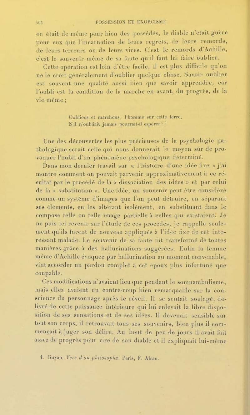 en éUiit de même pour bien des possédés, le diable n'était guère pour eux que l'incarnation de leurs regrets, de leurs remords, de leurs terreurs ou de leurs vices. C'est le remords d'Achille, c'est le souvenir même de sa faute qu'il Auit lui faire oublier. Cette opération est loin d'être facile, il est plus difficile (|u'on ne le croit généralement d'oublier quelque chose. Savoir oublier est souvent une qualité aussi bien que savoir apprendre, car l'oubli est la condition de la marche en avant, du progrès, de la vie môme ; Oublions cl iiiarclions ; rhominc sur celte lerrc, S il n oubliait jamais pourrail-ii espérer' Une des découvertes les plus précieuses de la psychologie pa- thologique serait celle qui nous donnerait le moyen sûr de pro- voquer l'oubli d'un phénomène psychologique déterminé. Dans mon dernier travail sur « l'histoire d'une idée fixe » j'ai montré comment on pouvait parvenir approximativement à ce ré- sultat par le procédé de la a dissociation des idées » et par celui de la « substitution ». Une idée, un souvenir peut être considéré comme un système d'images que l'on peut détruire, en séparant ses éléments, en les altérant isolément, en substituant dans le composé telle ou telle image partielle à celles qui existaient. Je ne puis ici revenir sur l'étude de ces procédés, je rappelle seule- ment qu'ils furent de nouveau appliqués à l'idée fixe de cet inté- ressant malade. Le souvenir de sa faute fut transfornié de toutes manières grâce à des hallucinations suggérées. Enfin la femme même d'Achille évoquée par hallucination au moment convenable, vint accorder un pardon complet ;i cet époux plus infortuné que coupable. Ces modifications n'avaient lieu que pendant le somnambulisme, mais elles avaient un contre-coup bien remarquable sur la con- science du personnage après le réveil. Il se sentait soulagé, dé- livré de cette puissance intérieure qui lui enlevait la libre dispo- sition de ses sensations et de ses idées. Il devenait sensible sur tout son corps, il retrouvait tous ses souvenirs, bien plus il com- mençait à juger son délire. Au bout de peu de jours il avait fait assez de progrès pour rire de son diable et il expliquait lui-même 1. Guyau, Vers d'un pliilosopite. Paris, V. Alcan.
