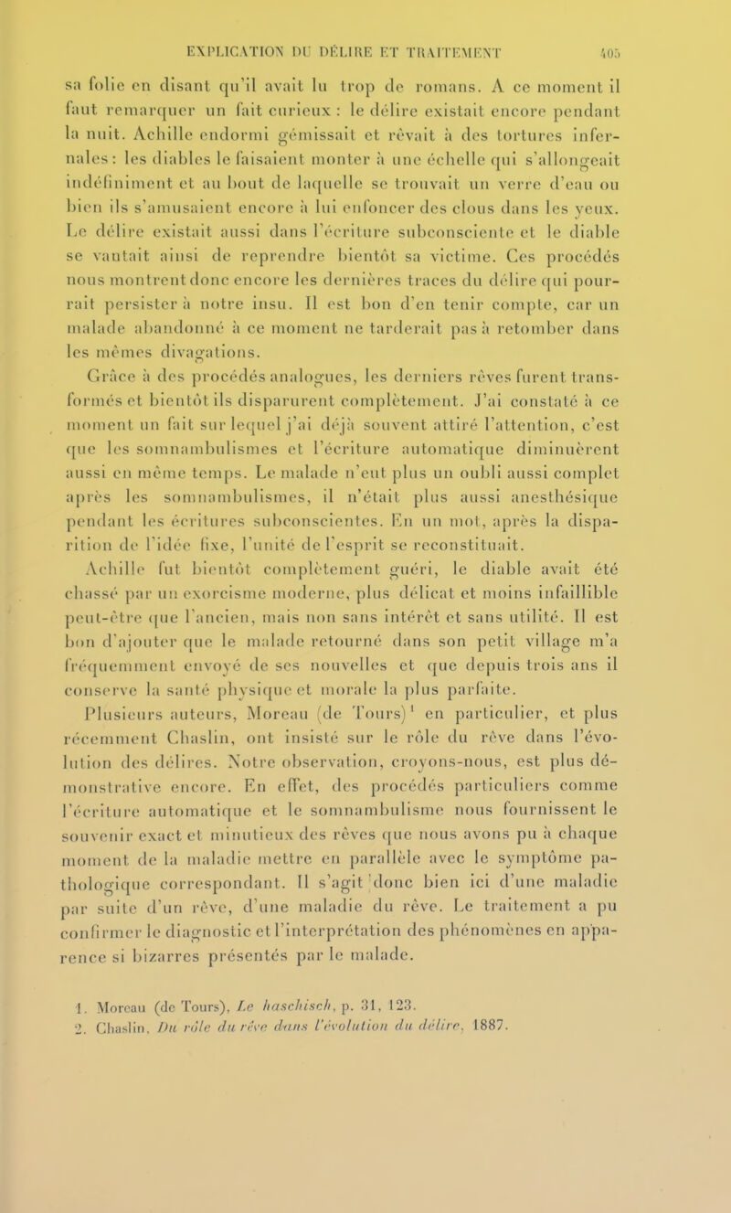 sa folie en disant qu'il avait lu trop de romans. A ce moment il faut remarquer un fait curieux : le délire existait encore pendant la nuit. Aciiille endormi gémissait et rêvait à des tortures infer- nales: les diables le faisaient monter à une échelle qui s'allongeait indéfiniment et au bout de laquelle se trouvait un verre d'eau ou bien ils s'amusaient encore à lui enfoncer des clous dans les yeux. Le délire existait aussi dans l'écriture subconsciente et le diable se vautait ainsi de reprendre bientôt sa victime. Ces procédés nous montrent donc encore les dernières traces du délire qui pour- rait persistera notre insu. 11 est bon d'en tenir compte, car un malade abandonné à ce moment ne tarderait pas à retomber dans les mêmes divagations. Grâce à des procédés analogues, les derniers rêves furent trans- formés et bientôt ils disparurent complètement. J'ai constaté à ce moment un fait sur lequel j'ai déjà souvent attiré l'attention, c'est que les somnambulismes et l'écriture automatique diminuèrent aussi en même temps. Le malade n'eut plus un oubli aussi complet après les somnambulismes, il n'était plus aussi anesthésique pendant les écritures subconscientes. En un mot, après la dispa- rition de l'idée fixe, l'unité de l'esprit se reconstituait. Achille fut bientôt complètement guéri, le diable avait été chassé par un exorcisme moderue, plus délicat et moins infaillible peut-être <{ue l'ancien, mais non sans intérêt et sans utilité. Il est bon d'ajouter que le malade retourné dans son petit village m'a fréquemment envoyé de ses nouvelles et que depuis trois ans il conserve la sauté physique et morale la plus parfaite. Plusieurs auteurs, Moreau (de Tours)' en particulier, et plus récemment Chaslin, ont insisté sur le rôle du reve dans l'évo- lution des délires. Notre observation, croyons-nous, est plus dé- monstrative encore. En effet, des procédés particuliers comme l'écriture automatique et le somnambulisme nous fournissent le souvenir exact et minutieux des rêves que nous avons pu à chaque moment de la maladie uiettre eu parallèle avec le symptôme pa- thologique correspondant. 11 s'agit'donc bien Ici d'une maladie par suite d'un rêve, d'une maladie du rêve. Le traitement a pu confirmer le diagnostic et l'interprétation des phénomènes en appa- rence si bizarres présentés par le malade. 1. Moreau (de Tours), Le haschisch, p. ,31, 123. 2. Chaslin. Du rôle du reve diuts iovolutioii du d/'/irr. 1887.