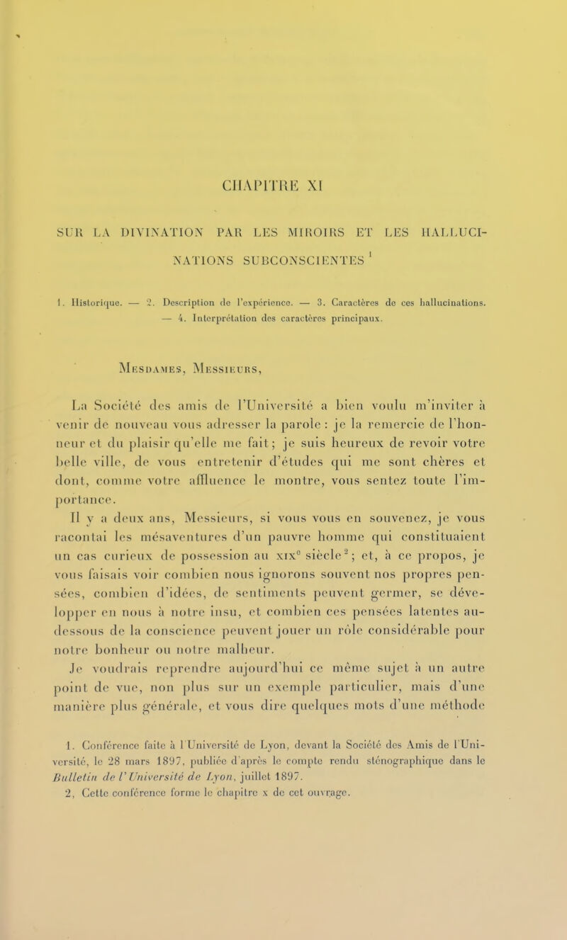 CHAPITRE XI SLR LA DIVINATION PAR LES M[liOIUS ET LES IIALI/IJCI- NATIONS SUBCONSCIENTES ' I. Historique. — 2. Description de l'expérience. — 3. Caractères de ces hallucinations. — 4. Interprétation des caractères principaux. jMiîsdames, Messieurs, La Société des amis de l'Université a bien voulu m'invilcr à venir de nouveau vous adresser la parole : je la remercie de l'hon- neur et du plaisir qu'elle me fait; je suis heureux de revoir votre lielle ville, de vous entretenir d'études qui me sont chères et dont, comme votre affluence le montre, vous sentez toute l'im- portance. Il y a deux ans, Messieurs, si vous vous en souvenez, je vous racontai les mésaventures d'un pauvre homme qui constituaient un cas curieux de possession au xix° siècle^; et, à ce propos, je vous faisais voir combien nous ignorons souvent nos propres pen- sées, combien d'idées, de sentiments peuvent germer, se déve- lopper en nous à notre insu, et combien ces pensées latentes au- dessous de la conscience peuvent jouer un rôle considérable pour notre; bonheur ou notre malheur. Je voudrais reprendre aujourd'hui ce môme sujet à un autre point de vue, non plus sur un exemple particulier, mais d'une manière plus générale, et vous dire quelques mots d'une méthode 1. Conférence faite à l'Université de Lyon, devant la Société des Amis de l'Uni- versité, le 28 mars 1897, publiée d'après le romptc rendn sténographique dans le Bulletin de VUniversité de Lyon, juillet 1897. 2, Cette conférence forme le chapitre .\ de cet ouM'.agc.