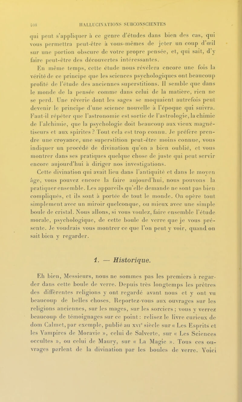 qui peut s'appli([uor h ce genre d'études dans bien des cas, qui vous permettra |)eut-être à vous-mêmes de jeter un coup d'œil sur une portion obscure de votre propre pensée, et, qui sait, d'y faire peut-être des découvertes intéressantes. En niénie temps, cette étude nous révélera encore une fois la vérité de ce principe que les sciences psychologiques ont beaucoup profité de l'étude des anciennes superstitions. Il semble que dans le monde de la pensée comme dans celui de la matière, rien ne se peid. Une rêverie dont les sages se mo(piaient autrefois peut devenir le principe d'une science nouvelle à l'époque qui suivra. Faut-il r(''[)éler (jue l'astronomie est sortie de l'astrologie, la chimie de l alchimie, que la psychologie doit beaucoup aux vieux magné- liseurs et aux spirites ? Tout cela est trop connu. Je préfère pren- dre une croyance, une superstition peut-être moins connue, vous indiquer un procédé de divination qu'on a bien oublié, et vous monlriM' dans ses pratiques quelque chose de juste qui peut servir encore aujourd'hui à diriger nos investigations. Celle divination qui avait lieu dans l'antiquité et dans le moyen âge, vous pouvez encore la faire aujourd'hui, nous pouvons la pratiquer ensendjle. Les appareils qu'elle demande ne sont pas bien compliqués, el ils sont ;i portée de tout le monde. On opère tout simplement avec un miroir quelconque, ou mieux ii\cc une simple boule de cristal. Nous allons, si vous voulez, faire ensemble l'étude morale, psychologique, de cette boule de verre que je vous pré- sente. Je voudrais vous montrer ce que l'on peut y voir, quand on sait bien v regarder. i. — Historique. Eh bien. Messieurs, nous ne sommes pas les premiers à regar- der dans celte boule d(^ vcM-re. Depuis très longlemps les prêtres des différentes religions y ont regardé avant nous et y ont vu beaucoup de l)elles choses. Reportez-vous aux ouvrages sur les religions anciennes, sur les mages, sur les sorciers; vous y verrez beaucoup de témoignages sur ce point: relisez le livre curieux de dom Calmet,par exemple, publié au xvi* siècle sur « Les Esprits et les Vampires de Moravie », celui de Salverte, sur « Les Sciences occultes », ou celui de Maury, sur « La Magic ». Tous ces ou- vrages parlent de la divination par les boules de verre. Voici