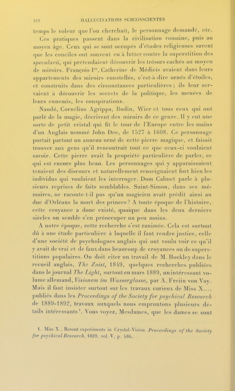 temps le voleur que Ton cherchait, le personnage demandé, etc. Ces pratiques passent dans la civilisation romaine, pnis au moyen âge. Ceux (|ui se sont occupés d'études religieuses savent que les conciles ont soiiveul eu à hiller contre la superstition des specularii, qui |)rétendaienl découvrir les trésors cachés au moyen de miroirs. François 1*, Catherine de Médicis avaient dans leurs appartements des miroirs constellés, c'est-à-dire ornés d'étoiles, et construits dans des cii constances particulières ; ils leur sei'- vaient à découvrir les secrcls de la politique, les menées de leurs ennemis, les conspirations. Naudé, Cornélius Agrip[)a, Bodin, Wier et tous ceux (|ui ont parlé de la magie, décrivent des miroirs de ce genre. 11 y eut une sorte de petit cristal qui fil le lourde rEuro|ie entre les mains d'un Anglais nommé John Dee, de 1527 à 1G08. Ce personnage portait partout un anneau orné de cette pierre magique, et faisait trouver aux gens (ju'il rencontrait tout ce que ceux-ci voulaient savoir. Celte pierre avait la propriété particulière de parler, ce qui est encore plus beau. Les personjiages qui y apparaissaient tenaient des discours et naturellement renseiofuaient fort bien les individus qui voulaient les interroger. Dom Calmet parle à plu- sieurs reprises de faits semblables. Saint-Simon, dans ses nié- moires, ne raconte t-il pas qu'un magicien avait prédit ainsi au duc d'Orléans la mort des princes? A toute époque de l'histoire, cette croyance a donc existé, quoique dans les deux dertiiers siècles on semble s'en préoccuper un peu moins. A notre époque, cette recherche s'est ranimée. Cela est surtout dû il une étude particulière à laquelle il faut rendre justice, celle d'une société de psychologues anglais qui ont voulu voir ce qu'il y avait devrai et de faux dans beaucoup de croyances ou de supers- titions populaires. On doit citer un travail de M. Hockley dans le recueil anglais, The Zoist, 1849, quelques recherches publiées dans le journal Tlie Light, surtout en mars 1889, un intéressant vo- lume allemand, Visioneiii ini ]VassergIasse, par A. Freiin von Vay. Mais il faut insister surtout sur les travaux curieux de Miss X..., publiés dans les Proceedings of the Society for psijc/iicaJ Researcli de 1889-1892, travaux auxquels nous empruntons plusieurs dé- tails intéressants'. Vous voyez, Mesdames, que les dames se sont 1. Miss X., Récent cxporimcnis in Crystal-Vision. /Voct't'(ii«^'5 of ilie Society for j).syc/ucalJiesearch, \SSd. vol.V, p. 'j8(i.