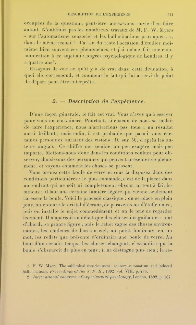 occupées de la ([iicslioii ; {)ciil-ètrc aurcz-vous envie d'en faire autant. N'oublions pas les nombreux travaux de M. F. W. Myers « sur l'automatisme sensoriel et les hallucinations provoquées », dans le même recueil'. J'ai eu du reste l'occasion d'étudi(M' moi- même bien souvent c(>s phénomènes, et j'ai même fait une com- munication i\ ce sujet au Congrès psychologique de Londres, il v a quatre ans Essayons de voir ce ([u'il y a de vrai dans cette divination, it quoi elle correspond, et comment le fait ([ui lui a servi de point de départ peut être interprété. 2. — Description de l'expérience. D'une façon générale, le fait est vrai. Vous n'avez qu'à essayer pour vous en convaincre. Pourtant, si chacun de nous se mêlait de faire l'expérience, nous n'arriverions pas tous à un résultat aussi brillant; mais enfin, il est probable que parmi vous cer- taines personnes auraient des visions : 10 sur 50, d'après les au- teurs anglais. Ce chitlre me semble un peu exagéré, mais peu importe. Mettons-nous donc dans les conditions voulues pour ob- server, choisissons des personnes qui peuvent présenter ce phéno- mène, et vovons comment les choses se passent. Vous prenez cette boule de verre et vous la disposez dans des conditions particulières: le plus commode, c'est de la placer dans un endroit qui ne soit ni complètement obscur, ni tout à fait lu- mineux ; il faut une certaine lumière légère qui vienne seulement caresser la boule. Voici le procédé classique : on se place en plein jour, on entoure le ci'istal d'écrans, de paravents ou d'étoffe noire, puis on installe le sup't commodément et on le prie de regarder fixement. Il n'aperçoit au début que des choses insignifiantes: tout d'abord, sa propre figure ; puis le reflet vague des choses environ- nantes, les couleurs de l'arc-en-ciel, un point lumineux, en un mot, les reflets que présente d'ordinaire une boule de verre. Au bout d'un certain temps, les choses changent, c'est-à-dire que la boule s'obscurcit de plus en plus; il ne distingue plus rien ; le re- 1. F. W. Myers, Tlio subliminal consciousncss : scnsorx autoiiialism and induced hallucinations. Proccedirigs o/ Ihc S. P. /,'., 1892, vol. Vltl, p, 436. 2. Inier national congress ofexperiiiienlal psjchologj,London, 1892, p. 164.