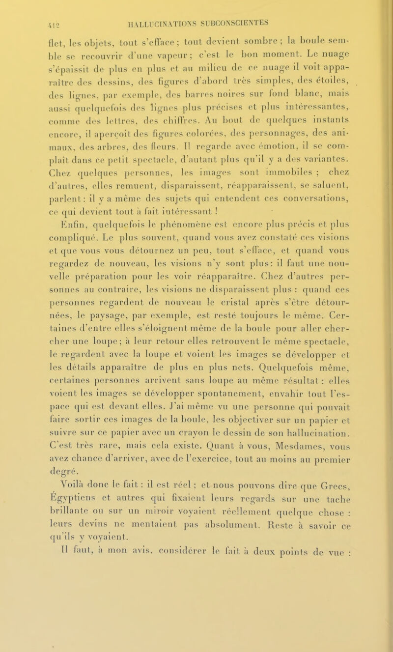 flet, les objets, tout s'efTace ; tout doviont sombre; la boule sem- ble se recouvrir d'une vapeur; c'est le bon moment. Le nuage s'épaissit de plus en plus et au milieu de ce nuage il voit appa- raître des dessins, des figures d'abord très simples, des étoiles, des ligiu>s, par exemple, des barres noires sur fond blanc, mais aussi qurlqueCois des lignes plus précises et plus intéressantes, comme des lettres, des cbidVes. Au bout de quelques instants encore, il aperçoit des figui-es colorées, des personnages, des ani- maux, des ari)res, des (leurs. Tl regarde avec émotion, il se com- plaît dans ce petit spectacle, d'autant |)lus qu'il y a des variantes. Cbe/ ([U(dques personn<>s, les images sont immobiles ; chez d'autres, elles remuent, disparaissent, réapparaissent, se salu(Mit, parlent: il va même des sujets qui entendent ces conversations, ce ([ui devient tout à fait intéressant ! Enfin, (pieiquelois le phénomène esl encore plus précis et plus complique''. Le plus souvent, quand vous avez constaté ces visions et que vous vous détournez un peu, tout s'efTace, et quand vous regardez de nouveau, les visions n'y sont plus: il faut une nou- velle préparation pour les voir réapparaître. Chez d'autres per- sonnes au contraire, les visions ne disparaissent plus : quand ces personnes regardent de nouveau le cristal après s'être détour- nées, le paysage, par exemple, est resté toujours le même. Cer- taines d'entre elles s'éloignent même de la boule pour aller cher- cher une loupe; :i leur retour elles retrouvent le même spectacle, le regardent avec la loupe et voient les images se développer et les détails apparaître de plus en plus nets. Quelquefois même, certaines personnes arrivent sans loupe au même résultat : elles voient les images se développer spontanément, envahir tout l'es- pace qui est devant elles. J'ai même vu une personne qui pouvait faire sortir ces images de la boule, les objectiver sur un papier et suivre sur ce papier avee un crayon le dessin de son hallucination. C'est très rare, mais cela existe. Quant à vous. Mesdames, vous avez chance d'arriver, avec de l'exercice, tout au moins au premier degré. Voilà donc le fait : il est réel ; et nous pouvons dire ([ue Grecs, Egyptiens et autres qui fixaient leurs regards sur une tache brillante ou sur un miroir voyai(Mil ré(dlement quelque chose : leurs devins ne mentaient pas absolument. Reste h savoir ce qu'ils V voyaient. 11 faut, il mon avis, considérer le fait ii deux points de vue :