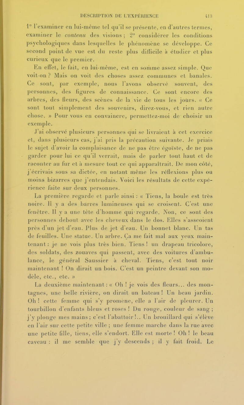 1 l'examiner on lui-même tel qu'il se présente, en d'autres termes, examiner le contenu des visions ; 2 considérer les conditions psychologiques dans les([uell(>s le phénomène se développe. Ce second point de vue est du reste plus dillicile à étudier et plus curieux que le premier. En elîet, le fait, en lui-même, est en somme assez simple. Que voit-on? Mais on voit tles choses assez communes et banales. Ce sont, par exemple, nous l'avons observé souvent, des personnes, des figures de connaissance. Ce sont encore des arbres, des lleurs, des scènes de la vie de tous les joins. « Ce sont tout simplement d(>s souvenirs, direz-vous, et rien autre chose, n Pour vous en convaincre, permettez-moi de choisir un exemple. J'ai observé plusieurs personnes (|ui se livraient à cet exercice et, dans plusieurs cas, j'ai pris la précaution suivante. Je priais le sujet d'avoir la complaisance de ne pas être égoïste, de ne pas garder pour lui ce qu'il verrait, mais de parler tout haut et de raconter au fur et à mesure tout ce qui apparaîtrait. De mon coté, j'écrivais sous sa dictée, v\\ notant même les réllexions plus ou moins bizarres que j'entendais. Voici les résultats de cette expé- rience faite sur deux personnes. La première regarde et parle ainsi : « Tiens, la boule est très noire. Il y a des barres lumineuses qui se croisent. C'est une fenêtre. Il y a une tête d'homme qui-regarde. Non, ce sont des personnes debout avec les cheveux dans le dos. Elles s'asseoient près d'un jet d'eau. Plus de jet d'eau. Un bonnet blanc. Un tas de feuilles. Une statue. Un arbre. Ca me fait mal aux yeux main- tenant : je ne vois plus tiès bien. Tiens! un drapeau tricolore, des soldats, des zouaves qui passent, avec des voitures d'ambu- lance, le général Saussier à cheval. Tiens, c'est tout noir maintenant ! On dirait un bois. C'est un peintre devant son mo- dèle, etc., etc. )) La deuxième maintenant: « Oh ! je vois des Heurs... des mon- tagnes, une belle rivière, on dirait un bateau ! Un beau jardin. Oh ! cette femme qui s'y promène, elle a l'air de pleurer. Un tourbillon d enfants bleus et roses ! Du rouge, couleur de sang ; j'y plonge mes mains; c'est l'abattoii'!.. Un brouillard (|ui s'élève en l'air sur cette petite ville ; une femme marche dans la rue avec une petite fille, liens, elle s'endort. Elle est morte ! Oh ! le beau caveau : il me semble que j'y descends ; il y fait froid. Le