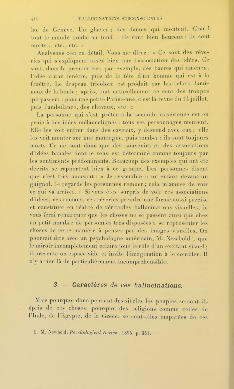 lac de Genève. Un glacier ; des dames (jiii montent. Crac ! tout le monde tombe au fond... Ils sont bien heureux: ils sont morts... etc., etc. » Analysons ceci en détail. Vous me direz : « Ce sont des rêve- ries (jni s'expliquent assez bien par Tassociation des idées. Ce sont, dans le premier cas, par exemple, des barres qui amènent ridée d une fenêtre, puis de la lète d'un homme qui est à la fenêtre. Le drapeau tiicolore est produit j)ar les reflets lumi- neux de la boule; après, tout naturellement ce sont des troupes qui passent : pour une petite Parisienne, c'est la revue du 1 i juillet, puis l'atnbulance, des chevaux, etc. « La personne ([ui s'est prêtée îi la seconde expérience est en proie à des idées mélancoliques : tous ses personnages meurent. les voit entrer dans des caveaux, y descend avec eux ; elle les voit monter sur une montagne, puis tomber ; ils sont toujours morts. Ce ne sont donc que des souvenirs et des associations d'idées banales dont le sens est déterminé comme toujours par les sentiments prédominants. Beaucoup des exemples qui ont été décrits se rapportent bien ii ce groupe. Des personnes disent que c'est très amusant : « Je ressemble à un enfant devant un guignol. Je regarde les personnes remuer; cela m'amuse de voir ce qui va arriver. » Si vous êtes surpris de voir ces associations d'idées, ces romans, ces rêveries prendre une forme aussi précise et constituer en réalité de véritables hallucinations visuelles, je vous ferai remarquer que les choses ne se passent ainsi que chez un petit nombre de personnes très disposées à se représenter les choses de cette manière ii penser par des images visuelles. On pourrait dire avec un psychologue américain, M. Newbold', que le miroir incomplètement éclairé joue le l ôle d'un excitant visuel ; il présente un espace vide et invite l'imagination à le combler. Il n'y a rien là de particulièrement incompréhensible. 3. — Caractères de ces hallucinations. Mais pourquoi donc pendant des siècles les peuples se sont-ils épris de ces choses, pourquoi des rcdigions comme celles de rinde, de l'Kgypte, de la Grèce, se sont-elles emparées de ces