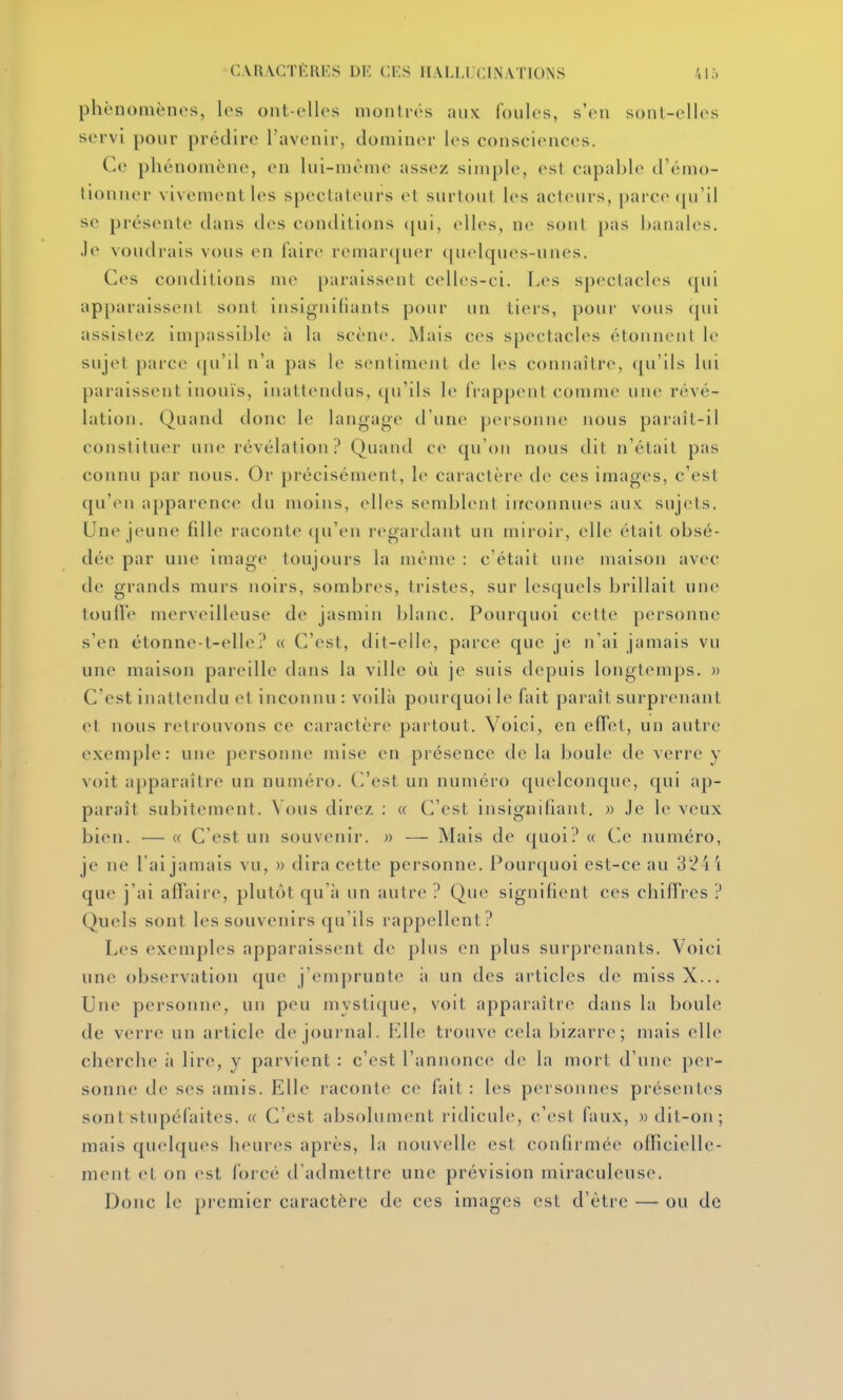 C.VRACTl'RES DE CES HALLUCINATIONS 4If) phénomènes, les ont-elles montrés aux foules, s'en sonl-elles servi pour prédire l'avenir, dominer les consciences. Ce phénomène, en lui-même assez simple, est capable d'émo- lionner vivement les spectateurs el surtout les acteurs, parce qu'il se présente dans des conditions (jui, elles, ne sont pas banales. Je voudrais vous en faire rcmarcjuer quelques-unes. Ces conditions me paraissent cell(>s-ci. Les spectacles (pii apparaissent sont insignifiants pour un tiers, pour vous qui assistez impassible à la scène. Mais ces spectacles étonnent le sujet parce ([u'il n'a pas le sentiment de les connaître, ([u'ils lui paraissent inonïs, inattendus, cju'ils le frappent comme une révé- lation. Quand donc le langage d'une personne nous paraît-il constituer une révélation ? Quand ce qu'on nous dit n'était pas connu par nous. Or précisément, le caractère de ces images, c'est qu'eu apparence du moins, elles semblent iirconnues aux. sujets. Une jeune fdle raconte ([n'en regardant un miroir, elle était obsé- dée par une image toujours la même : c'était une maison avec de grands murs noirs, sombres, tristes, sur lesquels brillait une toufl'e merveilleuse de jasmin blanc. Pourquoi cette personne s'en étonne-t-elle? « C'est, dit-elle, parce que je n'ai jamais vu une maison pareille dans la ville oit je suis depuis longtemps. » C'est inattendu et inconnu : voilà pourquoi le fait paraît surprenant et nous retrouvons ce caractère partout. Voici, en efTet, un autre exemple: une personne mise en présence de la boule de verre y voit apparaître un numéro. C'est un numéro quelconque, qui ap- paraît subitement. Vous direz : « C'est insignifiant. » Je le veux bien. — « C'est un souvenir. » — Mais de quoi? « Ce numéro, je ne l'ai jamais vu, » dira cette personne. Pourquoi est-ce au 324 i que j'ai affaii-e, plutôt qu'à un autre ? Que signifient ces chiffres ? Quels sont les souvenirs qu'ils rappellent? Les exemples apparaissent de plus en plus surprenants. Voici une observation que j'emprunte ;i un des articles de miss X... Une personne, un peu mystique, voit apparaître dans la boule de verre un article de journal. Lllc trouve cela bizarre; mais elle cherche ii lire, y parvient : c'est l'annonce de la mort d'une pei-- sonne de ses amis. Elle raconte ce fait : les personnes présentes sont stupéfaites. « C'est absolument ridicule, c'est faux, «dit-on; mais quelques heures après, la nouvelle est confirmée officielle- ment et on est forcé d'admettre une prévision miraculeuse. Donc le pi cmicr caractère de ces images est d'être — ou de