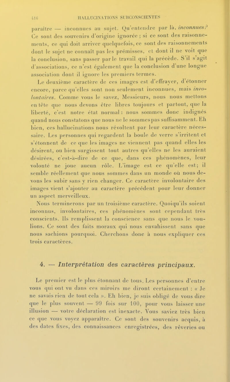 paraître — inconnues au sujet. (Qu'entendre |)ar là, inconnues!' Ce sont des souvenirs d'origine ignorée ; si ce sont des raisonne- ments, ce qui doit arriver quelquefois, ce sont des raisonnements dont le sujet ne connaît pas les prémisses, et dont il ne voit que la conclusion, sans passer parle travail qui la précède. S'il s'agil d'associations, ce n'est également que la conclusion d'une longue association dont il ignore les premiers termes. Le deuxième caractère de ces images est d'efFraycr, d'étonner encore, parce qu'elles sont non seulement inconnues, mais invo- lontaires. Comme vous le savez, Messieurs, nous nous mettons en lète que nous devons être libres toujours et partout, que la liberté, c'est notre état normal : nous sommes donc indignés quand nous constatons que nous ne le sommes pas sulfisamment. Eh bien, ces hallucinations nous révoltent par leur caractère néces- saire. Les personnes qui regardent la boule de verre s'irritent et s'étonnent de ce que les images ne viennent pas quand elles les désirent, ou bien surgissent tout autres qu'elles ne les auraient désirées, c'est-;i-dire de ce que, dans ces phénomènes, leur volonté ne joue aucun rôle. L'image est ce qu'elle est; il semble réellement que nous sommes dans un monde où nous de- vons les subir sans y rien changer. Ce caractère involontaire des images vient s'ajouter au caractère précédent pour leur donner un aspect merveilleux. Nous terminerons par un troisième caractère. Quoiqu'ils soient inconnus, involontaires, ces phénomènes sont cependant très conscients. Ils remplissent la conscience sans que nous le vou- lions. Ce sont des faits moraux qui nous envahissent sans que nous sachions pourquoi. Cherchons donc à nous expliquer ces trois caractères. 4. — Interprétation des caractères principaux. Le premier est le plus étonnant de tous. Les personnes d'entre vous qui ont vu dans cvs miroirs me diront certainement : « .le ne savais rien de tout cela ». Eh bien, je suis obligé de vous dire que le plus souvent — 99 fois sur 100, pour vous laisser une illusion — votre déclaration est inexacte. Vous saviez très bien ce (jue vous voyez apparaître. Ce sont des souvenirs acquis, à des dates fixes, des connaissances enregistrées, des rêveries ou