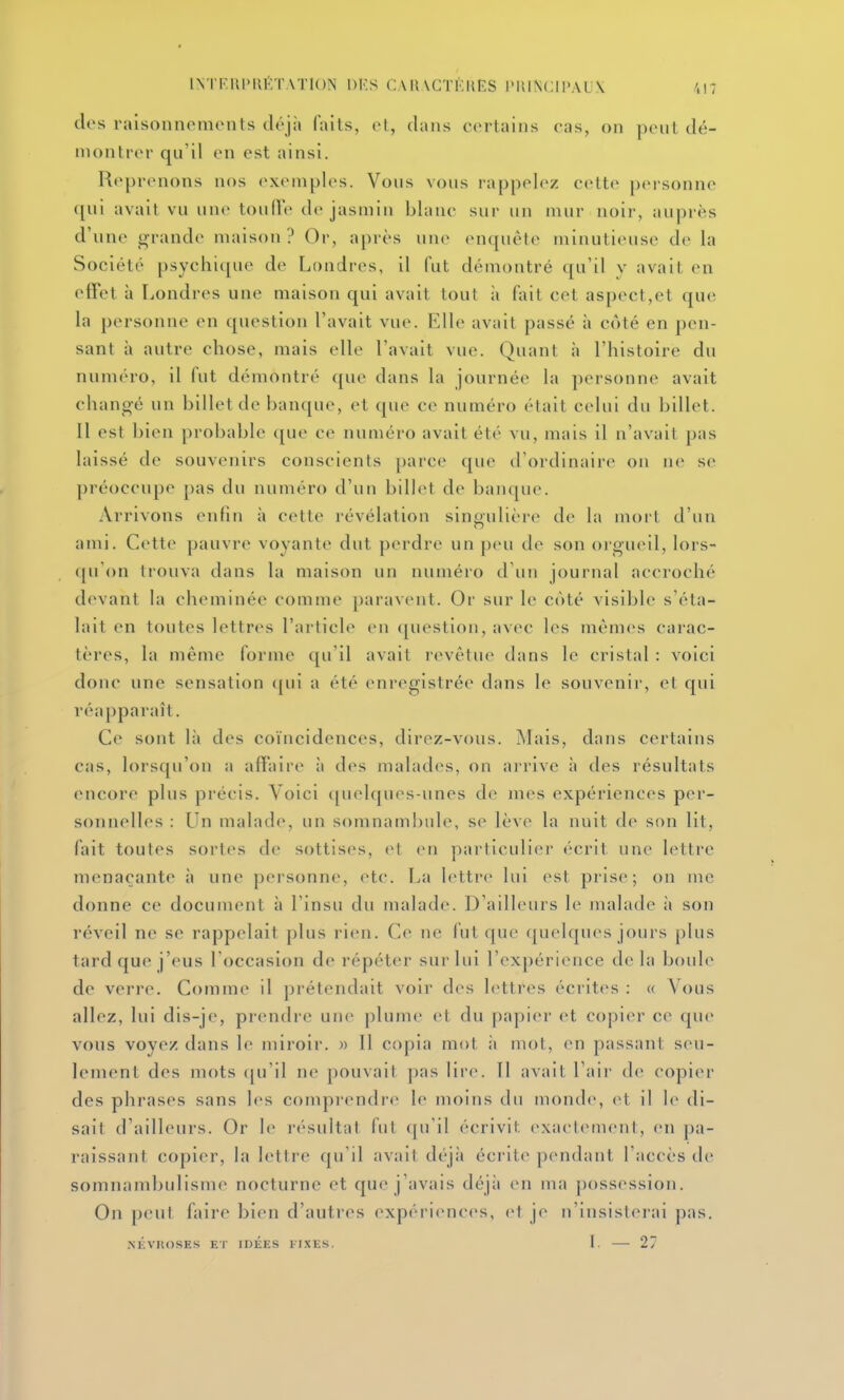 IN'I'l'IIIMIKTATION DKS C A H\CTKIU'S l'IlINCIl'AUX ',17 dos raisonnements déjà faits, et, dans certains cas, on pent dé- montrer qu'il en est ainsi. Reprenons nos exemples. Vous vous rappelez cette personne qui avait vu une tonlte de jasmin blanc sur un mur noir, auprès d'une grande maison? Or, après un(> enquête minutieuse de la Société psychique de Londres, il fut démontré qu'il y avait en effet à Londres une maison qui avait tout à fait cet aspect,et que la personne en question l'avait vue. Elle avait passé à côté en pen- sant à autre chose, mais elle l'avait vue. Quant à l'histoire du numéro, il fut démontré que dans la journée la personne avait changé un billet de banque, et que ce numéro était celui du billet. Il est bien probable que ce numéro avait été vu, mais il n'avait pas laissé de souvenirs conscients parce que d'ordinaire on ne se préoccupe pas du numéro d'un billet de bampie. Arrivons enfin à cette révélation singulière de la mort d'un ami. Cette pauvre voyante dut perdre un peu de son orgueil, lors- ([u'on trouva dans la maison un numéro d'un journal accroché devant la cheminée comme ])aravent. Or sur le côté visible s'éta- lait en toutes lettres l'article eu ([uestion, avec les mêmes carac- tères, la même forme qu'il avait revêtue dans le cristal : voici donc une sensation (pii a été enregistrée dans le souvenir, et qui réapparaît. Ce sont là des coïncidences, direz-vous. Mais, dans certains cas, lorsqu'on a affaire ii des malades, on arrive à des résultats encore plus précis. Voici ([uelques-unes de mes expériences per- sonnelles : Un malade, un somnambule, se lève la nuit de son lit, fait toutes sortes de sottises, et en particulier écrit une lettre menaçante à une personne, etc. La lettre lui est prise; on me donne ce document à l'insu du malade. D'ailleurs le malade à son réveil ne se rappelait plus rien. Ce ne fut que quelques jours plus tard que j'eus l'occasion de répéter sur lui l'expérience de la boule de verre. Comme il prétendait voir des lettres écrites : « Vous allez, lui dis-je, prendre une plume et du papier et copier ce que vous voyez dans le miroir. » Il cojua mot n mot, en passant seu- lement des mots (|u'il ne pouvait j)as lire. Il avait l'air de copier des phrases sans les comprendre le moins du monde, et il le di- sait d'ailleurs. Or le r<''sultat fut qu'il écrivit exactement, en pa- raissant copier, la lettre qu'il avait déjà écrite pendant l'accès de somnambulisme nocturne et que j'avais déjà (mt ma possession. On peut faire bien d'autres expériences, et je n'insisterai pas. .MCVKOSES ET IDEES lIXES. 1. 27