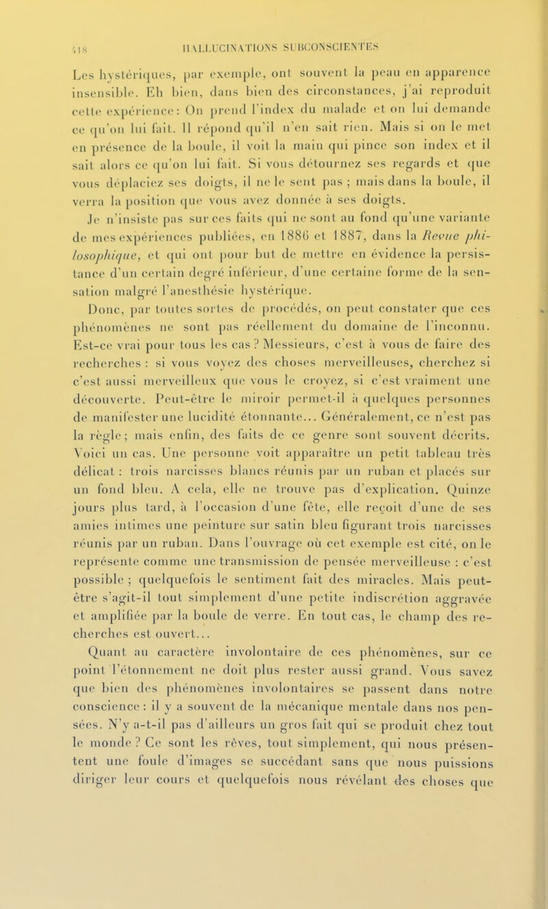 Les hysléii(iiu's, par exemple, ont souvent la peau eu apparence insensible. Eh bien, dans bien des circonstances, j'ai reproduit cette expérience: On prend l'index du malade et on lui demande ce qu'on lui fait. 11 répond qu'il n'en sait rien. Mais si on le met en présence de la boule, il voit la main qui pince son index et il sait alors ce (ju'on lui fait. Si vous détournez ses regards et que vous dc'placiez ses doigts, il ne le sent pas ; mais dans la boule, il verra la position que vous avez donnée à ses doigts. Je n'insiste pas sur ces faits (|ui ne sont au fond qu'une variante de mes expériences publiées, en 1880 et 1887, dans la Revue phi- losophique, et qui ont pour but de mettre en évidence la persis- tance d'un certain degré inférieur, d'une certaine forme de la sen- sation malgré l'anesthésie hystérique. Donc, par loules sortes de procédés, on peut constater que ces phénomènes ne sont pas réellement du domaine de l'inconnu. Est-ce vrai pour tous les cas ? Messieurs, c'est à vous de faire des recherches : si vous voyez des choses merveilleuses, cherchez si c'est aussi merveilleux que vous le croyez, si c'est vraiment une découverte. Peut-être le jniroir permet-il ii quelques personnes de manifester une lucidité étonnante... Généralement, ce n'est pas la règle; mais enfin, des faits de ce genre sont souvent décrits. Voici un cas. Une personne voit apparaître un petit tableau très délicat : trois narcisses blancs réunis par un ruban et placés sur un fond bleu. A cela, elle ne trouve pas d'explication. Quinze jours plus tard, à l'occasion d'une fête, elle reçoit d'une de ses amies intimes une peinture sur satin bleu figurant trois narcisses réunis par un ruban. Dans l'ouvrage où cet exemple est cité, on le représente comme une transmission de pensée merveilleuse : c'est possible ; quelquefois le sentiment fait des miracles. Mais peut- être s'agit-il tout simplement d'une petite indiscrétion aggravée et amplifiée par la boide de verre. En tout cas, le champ des re- cherches est ouvert... Quant au caractère involontaire de ces phénomènes, sur ce point l'étonnement ne doit plus rester aussi grand. Vous savez que bien des phénomènes involontaires se passent dans notre conscience : il y a souvent de la mécanique mentale dans nos pen- sées. N'y a-t-il pas d'ailleurs un gros fait qui se produit chez tout le monde ? Ce sont les rêves, tout simplement, qui nous présen- tent une foule d'images se succédant sans que nous puissions diriger leur cours et quelquefois nous révélant <ics choses que