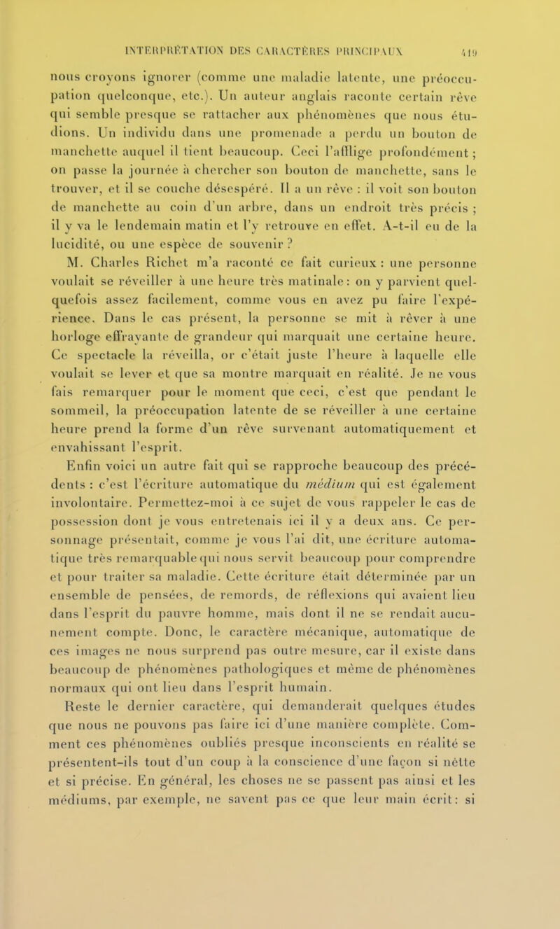 INTRmMU'ï.VriON DES CAII.XCTKRES l'KINCn>AU\ nous croyons ignoiov (comme une maladie latente, une préoccu- pation quelconque, etc.). Un auteur anglais raconte certain rêve qui semble presque se rattacher aux phénomènes que nous étu- dions. Un individu dans une promenade a perdu un bouton de manchette auquel il tient beaucoup. Ceci l'alïlige prorondémcnt ; on passe la journée à chercher son bouton de manchette, sans le trouver, et il se couche désespéré. Il a un rêve : il voit son bouton de manchette au coin d'un arbi e, dans un endroit très précis ; il Y va le lendemain matin et l'v retrouve en efFet. A-t-il eu de la lucidité, ou une espèce de souvenir? M. Charles Richet m'a raconté ce fait curieux : une personne voulait se réveiller à une heure très matinale: on y parvient quel- quefois assez facilement, comme vous en avez pu faire l'expé- rience. Dans le cas présent, la personne se mit à rêver à une horloge effrayante de grandeur qui marquait une certaine heure. Ce spectacle la réveilla, or c'était juste l'heure à laquelle elle voulait se lever et que sa montre marquait en réalité. Je ne vous fais remarquer pour le moment que ceci, c'est que pendant le sommeil, la préoccupation latente de se réveiller à une certaine heure prend la forme d'un rêve survenant automatiquement et envahissant l'esprit. Enfin voici un autre fait qui se rapproche beaucoup des précé- dents : c'est l'écriture automatique du médium qui est également involontaire. Permettez-moi à ce sujet de vous rappeler le cas de possession dont je vous entretenais ici il y a deux ans. Ce per- sonnage présentait, comme je vous l'ai dit, une écriture automa- tique très remarquable qui nous servit beaucoup pour comprendre et pour traiter sa maladie. Cette écriture était déterminée par un ensemble de pensées, de remords, de réflexions qui avaient lieu dans l'esprit du pauvre homme, mais dont il ne se rendait aucu- nement compte. Donc, le caractère mécanique, automatique de ces images ne nous surprend pas outre mesure, car il existe dans beaucoup de phénomènes pathologiques et même de phénomènes normaux qui ont lieu dans l'esprit humain. Reste le dernier caractère, qui demanderait quelques études que nous ne pouvons pas faire ici d'une manière complète. Com- ment ces phénomènes oubliés presque inconscients en réalité se présentent-ils tout d'un coup à la conscience d'une façon si nette et si précise. En général, les choses ne se passent pas ainsi et les médiums, par exemple, ne savent pas ce que leur main éci'it: si