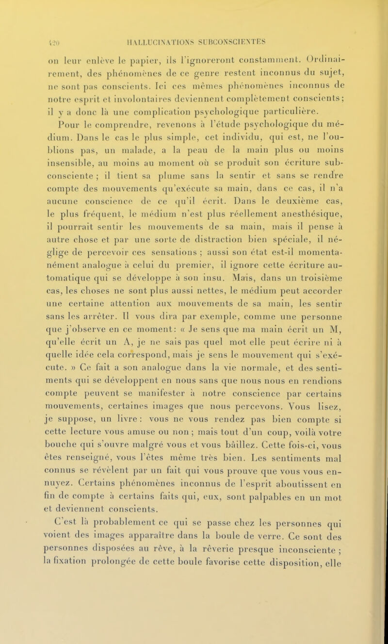 on leur enlève le papier, ils l'ignoreront constamment. Ordinai- rement, des phénomènes de ce genre restent inconnus du sujet, ne sont pas conscients. Ici ces mêmes phénomènes inconnus de notre esprit et involontaii-es deviennent complètement conscients; il y a donc là une complication psychologique particulière. Pour le comprendre, revenons ii l'étude psychologique du mé- dium. Dans le cas le plus simple, cet individu, qui est, ne l'ou- blions pas, un malade, a la peau de la main plus ou juoins insensible, au moins au moment où se produit son écriture sub- consciente ; il tient sa plume sans la sentir et sans se rendre compte des mouvements qu'exécute sa main, dans ce cas, il n'a aucune conscience de ce qu'il écrit. Dans le deuxième cas, le plus fréquent, le médium n'est plus réellement anesthésique, il pourrait sentir les mouvements de sa main, mais il pense à autre chose et par une sorte de distraction bien spéciale, il né- glige de percevoir ces sensations ; aussi son état est-il momenta- nément analogue à celui du premiei', il ignore cette écriture au- tomatique qui se développe ;i son insu. Mais, dans un troisième cas, les choses ne sont plus aussi nettes, le médium peut accorder une certaine attention aux mouvements de sa main, les sentir sans les arrêter. Tl vous dira par exemple, comme une personne cpie j'observe en ce moment: « Je sens que ma main écrit un M, qu'elle écrit un A, je ne sais pas quel mot elle peut écrire ni à quelle idée cela correspond, mais je sens le mouvement qui s'exé- cute. )) Ce fait a son analogue dans la vie normale, et des senti- ments qui se développent en nous sans que nous nous en rendions compte peuvent se nianifester ;i notre conscience par certains mouvements, certaines images que nous percevons. Vous lisez, je suppose, un livre : vous ne vous rendez pas bien compte si cette lecture vous amuse ou non ; mais tout d'un coup, voilà votre bouche qui s'ouvre malgré vous et vous bâillez. Cette fois-ci, vous êtes renseigné, vous l'êtes même très bien. Les sentiments mal connus se révèlent par un fait qui vous prouve que vous vous en- nuyez. Certains phénomènes inconnus de l'esprit aboutissent en fin de compte à certains faits (jui, eux, sont palpables en un mot et deviennent conscients. C'est là probablement ce qui se passe chez les personnes qui voient des images apparaître dans la boule de verre. Ce sont des personnes disposées au rêve, à la rêverie presque inconsciente ; la fixation prolongée de cette boule favorise cette disposition, elle