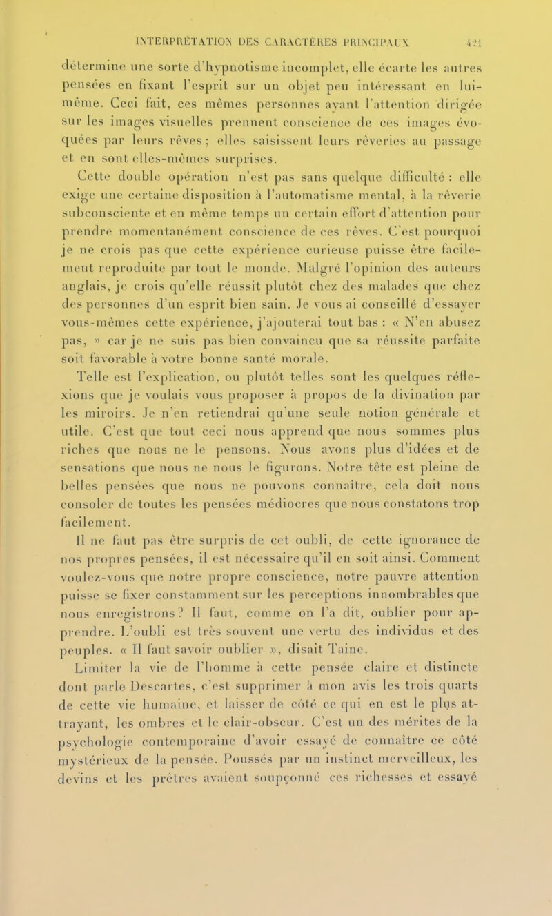 détermine une sorte d'hypnotisme incomplet, elle écarte les autres pensées en fixant l'esprit sur un objet peu intéressant en lui- même. Ceci fait, ces mêmes personnes ayant l'attention dirigée sur les images visuelles prennent conscience de ces images évo- quées par leurs rêves ; elles saisissent leurs rêveries au passage et en sont elles-mêmes surprises. Cette double opération n'est pas sans quelque difficulté : elle exige une certaine disposition à l'automatisme mental, à la rêverie subconsciente et en même temps un certain elfort d'attention pour prendre momentanément conscience de ces rêves. C'est pourquoi je ne crois pas que cette expérience curieuse puisse être facile- ment reproduite par tout le monde, ^lalgré l'opinion des auteurs anglais, je crois qu'elle réussit plutôt chez des malades que chez des personnes d'un esprit bien sain. .Te vous ai conseillé d'essayer vous-mêmes cette expérience, j'ajouterai tout bas : « N'en abusez pas, » car je ne suis pas bien convaincu que sa réussite parfaite soit favorable à votre bonne santé morale. Telle est l'explication, ou plutôt telles sont les quelques réfle- xions que je voulais vous proposer îi propos de la divination par les miroirs. Je n'en retiendrai qu'une seule notion générale et utile. C'est que tout ceci nous apprend que nous sommes plus riches que nous ne le pensons. Nous avons plus d'idées et de sensations que nous ne nous le figurons. Notre tête est pleine de belles pensées que nous ne pouvons connaître, cela doit nous consoler de toutes les pensées médiocres que nous constatons trop facilement. Il ne faut pas être surpris de cet oubli, de cette ignorance de nos propres pensées, il est nécessaire qu'il en soit ainsi. Comment voulez-vous que notre propre conscience, notre pauvre attention puisse se fixer constamment sur les perceptions innombrables que nous enregistrons? 11 faut, comme on l'a dit, oublier pour ap- prendre. L'oubli est très souvent une verlu des individus et des peuples. « Il faut savoir oublier », disait Taine. Limiter la vie de l'homme à cette pensée claire et distincte dont parle Descartes, c'est supprimer à mon avis les trois quarts de cette vie humaine, et laisser de côté ce qui en est le plus at- trayant, les ombres et le clair-obscur. C'est un des mérites de la psychologie contemporaine d'avoir essayé de connaître ce côté mystérieux de la pensée. Poussés par un instinct merveilleux, les devins et les prêtres avaient soupçonné ces richesses et essaye