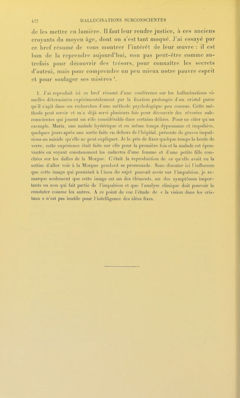 de les mettre en lumière. Il faut leur rendre justice, à ces anciens croyants du moyen âge, dont on s'est tant moqué. J'ai essayé par ce bref résumé de vous montrer l'intérêt de leur œuvre : il est bon de la reprendre aujourd'hui, non pas peut-être comme au- trefois pour découvrir des trésors, pour connaître les secrets d'autrui, mais pour comprendre un peu mieux notre pauvre esprit et pour soulager ses misères '. 1. J'ai reproduit ici ce hrcf résumé d'une conférence sur les Imllucinalions vi- suelles délenninces expérinientalcnient [)ar la fixation [)roloiigée d'un cristal parce qu'il s agit dans ces rcciicrclies d'une méthode psychologique peu connue. Cette mé- thode peut servir et m a déjà servi plusieurs fois pour découvrir des rêveries sub- conscienles cpii jouent un rôle considérable dans certains délires. Pour ne citer qu'vm exemple, Maria, une malade hystérique et en même temps dypsomane et impvilsive, quelques jours après une sortie faite en dehors de l'hôpital, présente de graves impul- sions au suicide (|u'elle ne peut expliquer. Je la prie de fixer quelcpie temps la boule de verre, cette expérience était faite sur elle pour la première fois et la malade est épou- vantée en voyant constamment les cadavres d'une femme et d'une petite fille cou- chées sur les dalles de la Morgue. C'était la reproduction de ce qu'elle avait eu la sottise d'aller voir à la Morgue pendant sa promenade. Sans discuter ici 1 inlliience que cette image qui persistait à l insu du sujet pouvait avoir sur 1 impulsion, je re- marque seulement que cette image est un des éléments, un des symptômes impor- tants ou non qui fait partie de rim[)ulsion et que 1 analyse clinique doit pouvoir le constater connue les autres. A ce point de vue l'étude de (c la vision dans les cris- taux » n'est pas inutile pour l intelligence des idées fixes.