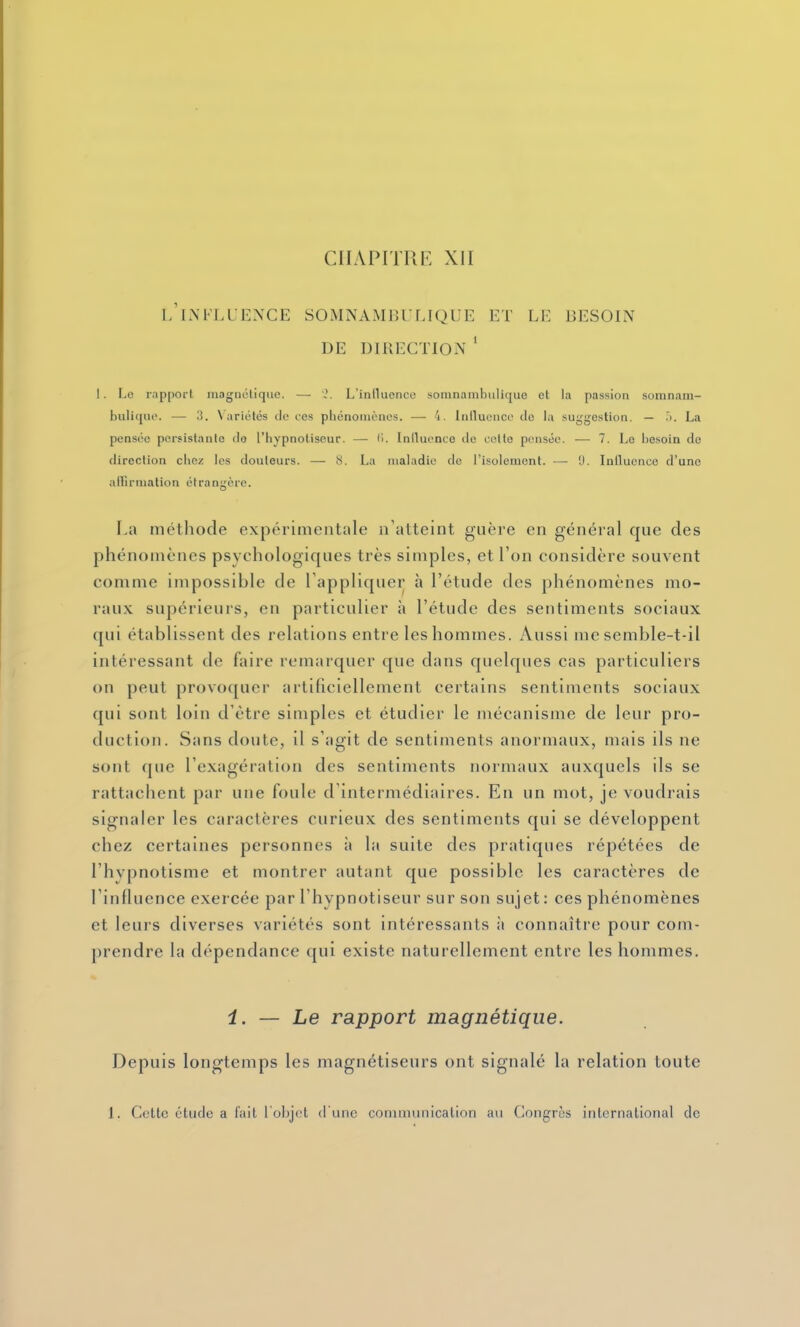 CHAPITRE XII L INFLUENCE SOiMNAMBULIQUE ET LE BESOIN DE DIRECTION ' I. Le rapport magnôtique, —• \?. L'inllucnco somnambulique et la passion somnam- bulitiiio. — 3. Variétés de ces phénoiuèncs. — 4. Inlluenco de la suggestion. — .i. La pensée persistante de l'hypnotiseur. — li. Iniluonco de cette pensée. ■— 7. Le besoin de direction clici; les douleurs. — (S. La maladie de l'isolement. — U. Inilucnce d'une alFirmalion étrangère. La méthode expérimentale n'atteint guère en général que des phénomènes psychologiques très simples, et l'on considère souvent comme impossible de l'appliquer à l'étude des phénomènes mo- raux supérieurs, en particulier à l'étude des sentiments sociaux qui établissent des relations entre les hommes. Aussi me semble-t-il intéressant de faire remarquer que dans quelques cas particuliers on peut provoquer artificiellement certains sentiments sociaux qui sont loin d'être simples et étudier le mécanisme de leur pro- duction. Sans doute, il s'agit de sentiments anormaux, mais ils ne sont que l'exagération des sentiments normaux auxquels ils se rattachent par une foule d'intermédiaires. En un mot, je voudrais signaler les caractères curieux des sentiments qui se développent chez certaines personnes à la suite des pratiques répétées de l'hypnotisme et montrer autant que possible les caractères de l'influence exercée par l'hypnotiseur sur son sujet : ces phénomènes et leurs diverses variétés sont intéressants à connaître pour com- prendre la dépendance qui existe naturellement entre les hommes. i. — Le rapport magnétique. Depuis longtemps les magnétiseurs ont signalé la relation toute 1. Cette étude a l'ait l'objet crunc communication au Congres international de
