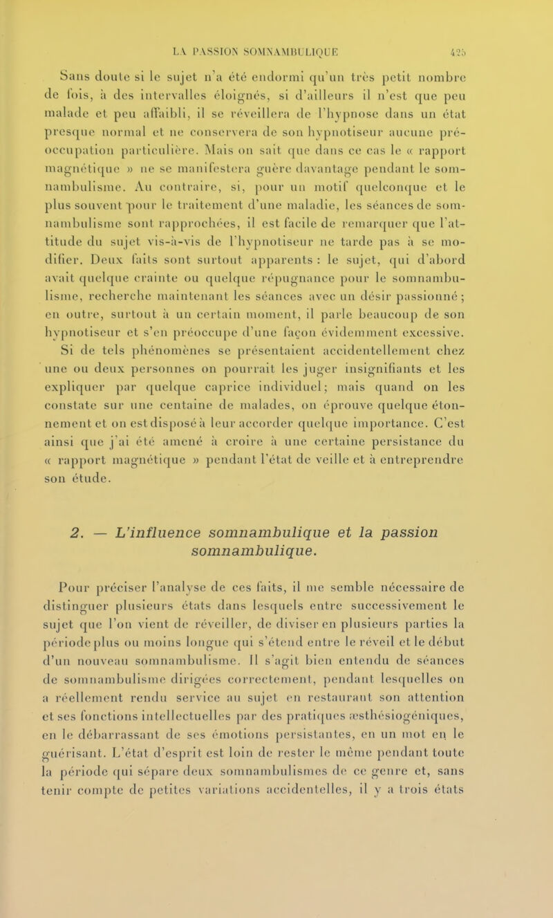 Sans doule si le sujet n'a été endormi qu'un très petit nombre de fois, à des intervalles éloignés, si d'ailleurs il n'est que peu malade et peu alTaibli, il se réveillera de l'hypnose dans un état presque normal et ne conservera de son hypnotiseur aucune pré- occupation particulière. Mais on sait que dans ce cas le « rapport magnétique » ne se manifestera guère davantage pendant le som- nambulisme. Au contraire, si, pour un motif c[uelconque et le plus souvent pour le traitement d'une maladie, les séances de som- nambulisme sont rapprochées, il est facile de remarquer que l'at- titude du sujet vis-à-vis de l'hypnotiseur ne tarde pas ii se mo- difier. Deux laits sont surtout apparents : le sujet, (|ui d'abord avait quelque crainte ou quelque répugnance pour le somnambu- lisme, recherche maintenant les séances avec un désir passionné; en outre, surtout à un certain moment, il parle beaucoup de son hypnotiseur et s'en préoccupe d'une façon évidemment excessive. Si de tels phénomènes se présentaient accidentellement chez une ou deux personnes on pourrait les juger insignifiants et les expliquer par ([uelque caprice individuel; niais quand on les constate sur une centaine de malades, on éprouve quelque éton- nementet on est disposé à leur accorder quel(|ue importance. C'est ainsi que j ai été amené à croire à une certaine persistance du « rapport magnétique » pendant l'état de veille et à entreprendre son étude. 2. — L'influence somnambulique et la passion somnambulique. Pour préciser l'analyse de ces laits, il nie semble nécessaire de distinguer plusieurs états dans lesquels entre successivement le sujet que l'on vient de réveiller, de diviser en plusieurs parties la période plus ou moins longue qui s'étend entre le réveil et le début d'un nouveau somnambulisme. Il s'asit bien entendu de séances de somnambulisme dirigées correctement, pendant lesquelles on a réellement rendu service au sujet en restaurant son attention et ses fonctions intellectuelles par des prati(jucs ;esthésiogéniqucs, en le débarrassant de ses émotions persistantes, en un mot en le guérisant. L'état d'esprit est loin de rester le même pendant toute la période ([ui sépare deux somnambullsmes de ce genre et, sans tenir compte de petites variations accidentelles, il y a trois états