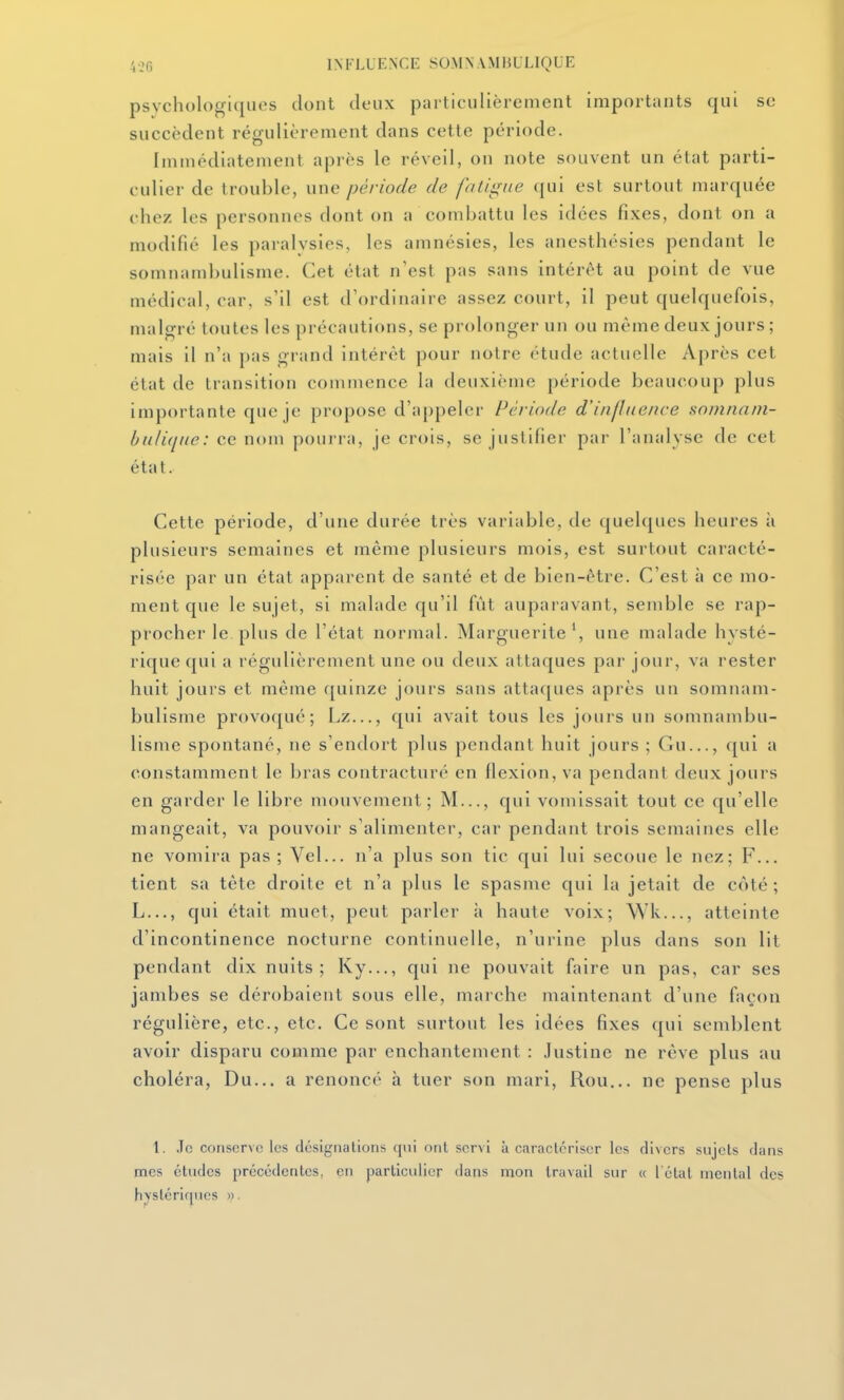 psychologiques dont deux particulièrement importants qui se succèdent régulièrement dans cette période. Immédiatement après le réveil, on note souvent un état parti- culier de trouble, une période de fatigue ([ui est surtout marquée chez les personnes dont on a combattu les idées fixes, dont on a modifié les paralysies, les amnésies, les anesthésies pendant le somnambulisme. Cet état n'est pas sans intérêt au point de vue médical, car, s'il est d'ordinaire assez court, il peut quelquefois, malgré toutes les précautions, se prolonger un ou même deux jours; mais il n'a pas grand intérêt pour notre étude actuelle Après cet état de transition commence la deuxième période beaucoup plus importante que je propose d'appeler Période d'influence somnani- hnliqne: ce nom pourra, je crois, se juslifiei- pai- l'analyse de cet état. Cette période, d'une durée très variable, de quelques heures à plusieurs semaines et même plusieurs mois, est surtout caracté- risée par un état apparent de santé et de bien-être. C'est à ce mo- ment que le sujet, si malade qu'il fût auparavant, semble se rap- procher le plus de l'état normal. Marguerite', une malade hysté- rique qui a régulièrement une ou deux attaques par jour, va rester huit jours et même quinze jours sans attaques après un somnam- bulisme provoqué; Lz..., qui avait tous les jours un somnambu- lisme spontané, ne s'endort plus pendant huit jours ; Gu..., qui a constamment le bras contracturé en flexion, va pendant deux jours en garder le libre mouvement; M..., qui vomissait tout ce qu'elle mangeait, va pouvoir s'alimenter, car pendant trois semaines elle ne vomira pas ; Vel... n'a plus son tic qui lui secoue le nez; F... tient sa tête droite et n'a plus le spasme qui la jetait de côté; L..., qui était muet, peut parler à haute voix; Wk..., atteinte d'incontinence nocturne continuelle, n'urine plus dans son lit pendant dix nuits; Ky..., qui ne pouvait faire un pas, car ses jambes se dérobaient sous elle, marche maintenant d'une façon régulière, etc., etc. Ce sont surtout les idées fixes qui semblent avoir disparu comme par enchantement : Justine ne rêve plus au choléra, Du... a renoncé à tuer son mari, Rou... ne pense plus 1. ,1c conserve les dcsigriatioris cjiii ont servi à Ctiractériscr les divers sujets dans mes études précédentes, en particulier dans mon travail sur « l étal mental dos hystériques ».