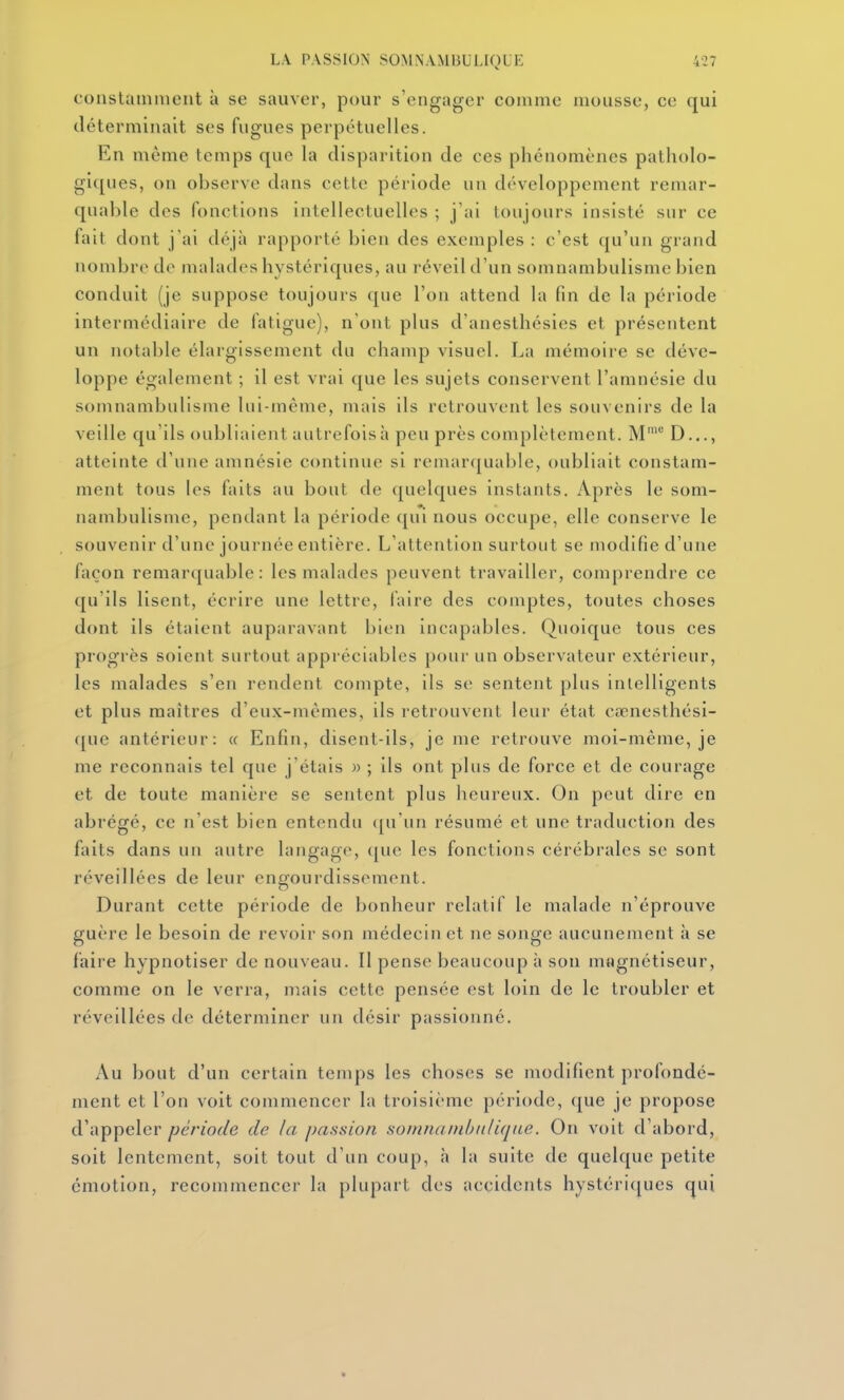 constamment à se sauver, pour s'engager comme mousse, ce qui déterminait ses fugues perpétuelles. En même temps que la disparition de ces phénomènes patholo- giques, on observe dans cette période un développement remar- quable des fonctions intellectuelles ; j'ai toujours insisté sur ce fait dont j'ai déjà rapporté bien des exemples : c'est qu'un grand nombre de malades hystériques, au réveil d'un somnambulisme bien conduit (je suppose toujours que l'on attend la fin de la période intermédiaire de fatigue), n'ont plus d'anesthésies et présentent un notable élargissement du champ visuel. La mémoire se déve- loppe également ; il est vrai que les sujets conservent l'amnésie du somnambulisme lui-même, mais ils retrouvent les souvenirs de la veille qu'ils oubliaient autrefois h peu près complètement. M' D..., atteinte d'une amnésie continue si remarquable, oubliait constam- ment tous les faits au bout de quelques instants. Après le som- nambulisme, pendant la période qui nous occupe, elle conserve le souvenir d'une journée entière. L'attention surtout se modifie d'une façon remarquable: les malades peuvent travailler, comprendre ce qu'ils lisent, écrire une lettre, laire des comptes, toutes choses dont ils étaient auparavant bien incapables. Quoique tous ces progrès soient surtout appréciables pour un observateur extérieur, les malades s'en rendent compte, ils se sentent plus intelligents et plus maîtres d'eux-mêmes, ils retrouvent leur état cœnesthési- <[ue antérieur: « Enfin, disent-ils, je me retrouve moi-même, je me reconnais tel que j'étais » ; ils ont plus de force et de courage et de toute manière se sentent plus heureux. On peut dire en abrégé, ce n'est bien entendu qu'un résumé et une traduction des faits dans un autre langage, ([uc les fonctions cérébrales se sont réveillées de leur engourdissement. Durant cette période de bonheur relatif le malade n'éprouve guère le besoin de revoir son médecin et ne songe aucunement à se faire hypnotiser de nouveau. Il pense beaucoup à son magnétiseur, comme on le verra, mais cette pensée est loin de le troubler et réveillées de déterminer un désir passionné. Au bout d'un certain temps les choses se modifient profondé- ment et l'on voit commencer la troisième période, que je propose d'appeler période de la passion somnainhiilique. On voit d'abord, soit lentement, soit tout d'un coup, à la suite de quelque petite émotion, recommencer la plupart des accidents hystériques qui