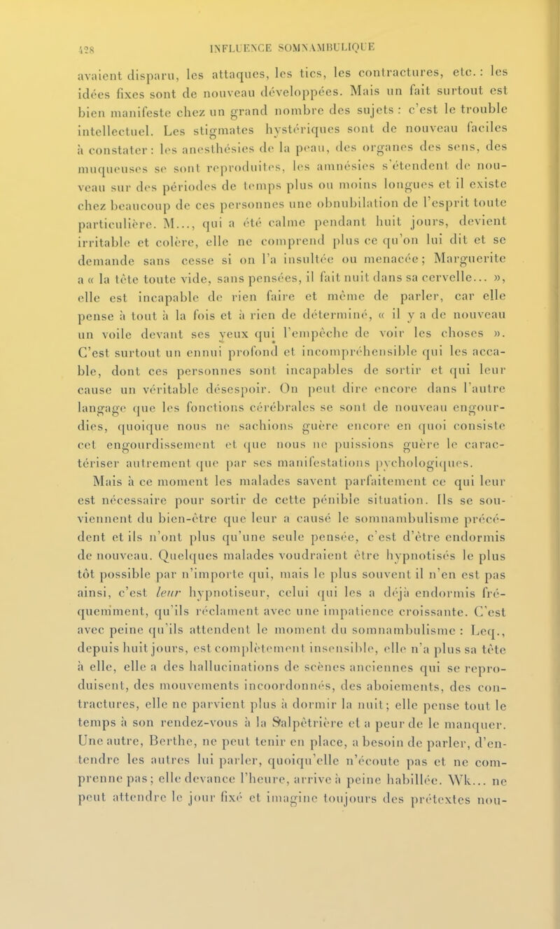 avaient disparu, les attaques, les tics, les contractures, etc. : les idées fixes sont de nouveau développées. Mais un fait surtout est bien manifeste chez un grand nombre des sujets : c'est le trouble intellectuel. Les stigmates hystériques sont de nouveau faciles à constater: les anosthésies de la peau, des organes des S(mis, des muqueuses se sont reproduites, les amnésies s'étendent de nou- veau sur des périodes de temps plus ou moins longues et il existe chez beaucoup de ces personnes une obnubilation de l'esprit toute particulière. M..., qui a été calme pendant huit jours, devient irritable et colère, elle ne comprend plus ce qu'on lui dit et se demande sans cesse si on l'a insultée ou menacée; Marguerite a « la tète toute vide, sans pensées, il fait nuit dans sa cervelle... », elle est incapable de rien faire et même de parler, car elle pense à tout à la fois et à rien de déterminé, « il y a de nouveau un voile devant ses yeux qui renipèche de voir les choses ». C'est surtout un ennui profond et incompréhensible qui les acca- ble, dont ces personnes sont incapables de sortir et qui leur cause un véritable désespoir. On peul dire encore dans l'autre langage (|ue les fonctions cérébrales se sont de nouveau engour- dies, ({uoique nous ne sachions guère encore en quoi consiste cet engourdissement et (pie nous ne puissions guère le carac- tériser autrement (jue par ses manifestations pychologi(pios. Mais à ce moment les malades savent parfaitement ce qui leur est nécessaire pour sortir de cette pénible situation. Ils se sou- viennent du bien-être que leur a causé le somnambulisme précé- dent et ils n'ont plus qu'une seule pensée, c'est d'être endormis de nouveau. Quelques malades voudraient être hypnotisés le plus tôt possible par n'importe qui, mais le plus souvent il n'en est pas ainsi, c'est leur hypnotiseur, celui qui les a déjà endormis fré- quemment, qu'ils réclament avec une impatience croissante. C'est avec peine qu'ils attendent le moment du somnambulisme : Leq., depuis huit jours, est complètement insensible, elle n'a plus sa tête h elle, elle a des hallucinations de scènes anciennes qui se repro- duisent, des mouvements incoordonnes, des aboiements, des con- tractures, elle ne parvient plus à dormir la nuit ; elle pense tout le temps à son rendez-vous à la Sralpêtrière et a peur de le manquer. Une autre, Berthe, ne peut tenir en place, a besoin de parler, d'en- tendre les autres lui parler, quoiqu'elle n'écoute pas et ne com- prenne pas; elle devance l'heure, arrive à peine habillée. ^Yk... ne peut attendre le jour fix('' et imagine toujours des prétextes nou-