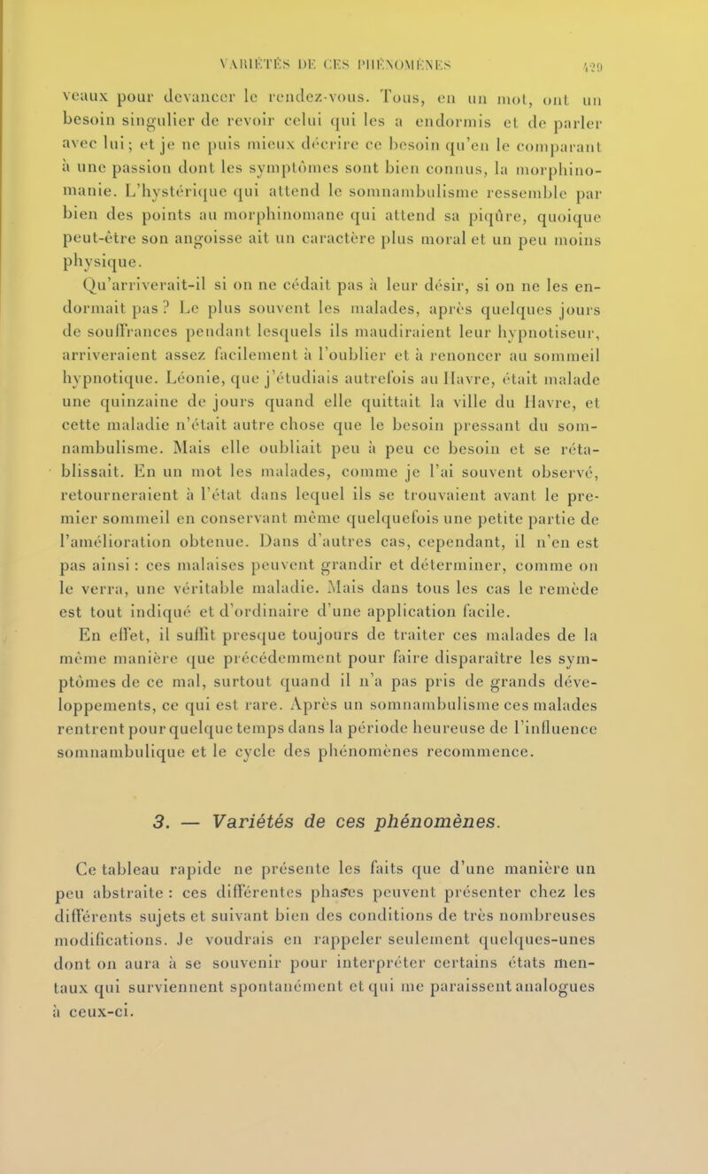 VAIUI'ITÉS 1)K CKS l'IlKNOMKNRS ',0» voaux pour devancer le rendez-vous. Tous, en un mot, ont un besoin singulier de revoir celui qui les a endormis et de parler avec lui; et je ne puis mieux décrire ce besoin qu'en le comparant à une passion dont les symptômes sont bien connus, la morpliino- manie. L'hystérique qui attend le somnambulisme ressemble par bien des points au morphinomane qui attend sa piqûre, quoique peut-être son angoisse ait un caractère plus moral et un peu moins physique. Qu'arriverait-il si on ne cédait pas à leur désir, si on ne les en- dormait pas ? Le plus souvent les malades, après quelques jours de soufïrances pendant lesquels ils maudiraient leur hypnotiseur, arriveraient assez facilement à l'oublier et à renoncer au sommeil hypnotique. Léonie, que j'étudiais autrefois au Havre, était malade une quinzaine de jours quand elle quittait la ville du Havre, et cette maladie n'était autre chose que le besoin ^Dressant du som- nambulisme. Mais elle oubliait peu à peu ce besoin et se réta- blissait. En un mot les malades, comme je l'ai souvent observé, retourneraient à l'état dans lequel ils se trouvaient avant le pre- mier sommeil en conservant même quelquefois une petite partie de l'amélioration obtenue. Dans d'autres cas, cependant, il n'en est pas ainsi : ces malaises peuvent grandir et déterminer, comme on le verra, une véritable maladie. Mais dans tous les cas le remède est tout indiqué et d'ordinaire d'une application facile. En effet, il suffit presque toujours de traiter ces malades de la même manière que précédemment pour faire disparaître les sym- ptômes de ce mal, surtout quand il n'a pas pris de grands déve- loppements, ce qui est rare. Après un somnambulisme ces malades rentrent pour quelque temps dans la période heureuse de l'influence somnambulique et le cycle des phénomènes recommence. 5. — Variétés de ces phénomènes. Ce tableau rapide ne présente les faits que d'une manière un peu abstraite : ces différentes phases peuvent présenter chez les différents sujets et suivant bien des conditions de très nombreuses modifications. Je voudrais en rappeler seulement quelques-unes dont on aura à se souvenir pour interpréter certains états men- taux qui surviennent spontanément et qui me paraissent analogues à ceux-ci.