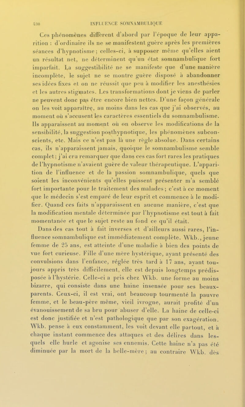 .',:{() INFIJ'ENCE SOMNAMIWLIOUE Ces phénomènes diffèrent d'abord par l'époque de leur appa- rition : d'ordinaire ils ne se manifestent guère après les premières séances d'hypnotisme; celles-ci, à supposer même qu'elles aient un résultat net, ne déterminent qu'un état somnambulique fort imparfait. La suggestibilité ne se manifeste que d'une manière incomplète, le sujet ne se montre guère disposé à abandonner ses idées fixes et on ne réussit que peu à modifier les anesthésies et les autres stigmates. Les transformations dont je viens de parler ne peuvent donc pas être encore bien nettes. D'une façon générale on les voit apparaîtrç, au moins dans les cas que j'ai observés, au moment où s'accusent les caractères essentiels du somnambulisme. Ils apparaissent au moment où on observe les modifications de la sensibilité, la suggestion posthypnotique, les phénomènes subcon- scients, etc. Mais ce n'est pas là une règle absolue. Dans certains cas, ils n'apparaissent jamais, quoique le somnambulisme semble complet; j'ai cru remarquer que dans ces cas fort rares les pratiques de l'hypnotisme n'avaient guère de valeur thérapeutique. L'appari- tion de l'influence et de la passion somnambulique, quels que soient les inconvénients qu'elles puissent présenter m'a semblé fort importante pour le traitement des malades ; c'est à ce moment que le médecin s'est emparé de leur esprit et commence à le modi- fier. Quand ces faits n'apparaissent en aucune manière, c'est que la modification mentale déterminée par l'hypnotisme est tout à fait momentanée et que le sujet reste au fond ce qu'il était. Dans des cas tout à fait inverses et d'ailleurs aussi rares, l'in- fluence somnambulique est immédiatement complète. Wkb., jeune femme de 25 ans, est atteinte d'une maladie à bien des points de vue fort curieuse. Fille d'une mère hystérique, ayant présenté des convulsions dans l'enfance, réglée très tard à 17 ans, avant tou- jours appris très dilTicilement, elle est depuis longtemps prédis- posée à l'hystérie. Celle-ci a pris chez Wkb. une forme au moins bizarre, qui consiste dans une haine insensée pour ses beaux- parents. Ceux-ci, il est vrai, ont beaucoup tourmenté la pauvre femme, et le beau-père même, vieil ivrogne, aurait profité d'un évanouissement de sa bru pour abuser d'elle. La haine de celle-ci est donc justifiée et n'est pathologique que par son exagération. Wkb. pense à eux constamment, les voit devant elle partout, et à chaque instant commence des attaques et des délires dans les- quels elle hurle et agonise ses ennemis. Cette haine n'a pas élé diminuée par la mort de la belle-mère ; au contraire Wkb. dès