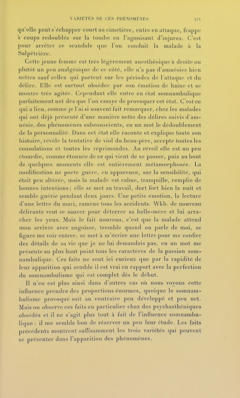 VARIKTKS 1)K CES l'IIKNOMl'NES qu'elle peut s'échapper court au cimetière, entre en attaque, frappe à coups redoublés sur la tombe en l'agonisant d'injures. C'est pour arrêter ce scandale que l'on conduit la malade à la Salpètricre. Cette jeune femme est très légèrement anosthésique à droite ou plutôt un peu analgési([ue de ce côté, elle n'a pas d'amnésies bien nettes sauf ccdles ([ui port(Mit sur les périodes de l'attaque et du délire. Elle est surtout obsédée par son émotion de haine et se montre très agitée. Cependant elle entre en état somnambulique parfaitement net dès que l'on essaye de provoquer cet état. C'est ce qui a lieu, comme je l'ai si souvent fait remarquer, chez les malades qui ont déjà présenté d'une manière nette des délires suivis d'am- nésie, des phénomènes subconscients, en un mot le dédoublement de la personnalité. Dans cet état elle raconte et explique toute son histoire, révèle la tentative de viol du beau-père, accepte toutes les consolations et toutes les réprimandes. Au réveil elle est un peu étourdie, comme étonnée de ce qui vient de se passer, puis au bout de quelques moments elle est entièrement métamorphosée. La modification ne porte guère, en apparence, sur la sensibilité, qui était peu altérée, mais la malade est calme, tranquille, remplie de bonnes intentions; elle se met au travail, dort fort bien la nuit et semble guérie pendant deux jours. Une petite émotion, la lecture d'une lettre du mari, ramène tous les accidents. Wkb. de nouveau délirante veut se sauver pour déterrer sa belle-mère et lui arra- cher les yeux. Mais le fait nouveau, c'est que la malade attend mon arrivée avec angoisse, tremble quand on parle de moi, se figure me voir entrer, se met à m'écrire une lettre pour me confier des détails de sa vie que je ne lui demandais pas, en un mot me présente au plus haut point tous les caractères de la passion som- nambulique. Ces faits ne sont ici curieux que par la rapidité de leur apparition qui semble il est vrai en rapport avec la perfection du somnambulisme qui est complet dès le début. Il n'en est plus ainsi dans d'autres cas où nous voyons cette influence prendre des proportions énormes, quoique le somnam- bulisme provoqué soit au contraire peu développé et peu net. Maison observe ces faits en particulier chez des psychasthéniques obsédés et il ne s'agit plus tout h fait de l'influence somnambu- lique : il me semble bon de réserver un peu leur étude. Les faits précédents montrent suflisamment les trois variétés qui peuvent se présenter dans l'apparition des phénomènes.