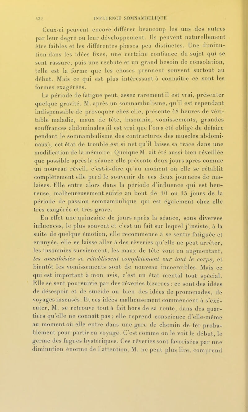 .',3-2 INTLl KNCE SOMNAMIU I.IOI'F Ceux-ci peuvent encore différer beaucoup les uns des autres par leur degré ou leur développement. Ils peuvent naturellement être faibles et les différentes phases peu distinctes. Une diminu- tion dans les idées fixes, une certaine confiance du sujet qui se sent rassuré, puis une rechute et un grand besoin de consolation, telle est la forme que les choses prennent souvent surtout au début. Mais ce qui est plus intéressant à connaître ce sont les formes exagérées. La période de fatigue peut, assez rarement il est vrai, présenter quelque gravité. M. après un somnambulisme, qu'il est cependant indispensable de provoquer chez elle, présente 48 heures de véri- table maladie, maux de tête, insomnie, vomissements, grandes souffrances abdominales (il est vrai que Ton a été obligé de défaire pendant le somnambulisme des contractures des muscles abdomi- naux), cet état de trouble est si net qu'il laisse sa trace dans une modification de la mémoire. Quoique M. ait été aussi bien réveillée que possible après la séance elle présente deux jours après comme un nouveau réveil, c'est-à-dire qu'au moment où elle se rétablit complètement elle perd le souvenir de ces deux journées de ma- laises. Elle entre alors dans la période d'influence qui est heu- reuse, malheureusement suivie au bout de 10 ou 15 jours de la période de passion somnambulique qui est également chez elle très exagérée et très grave. En effet une quinzaine de jours après la séance, sous diverses influences, le plus souvent et c'est un fait sur lequel j'insiste, à la suite de quelque émotion, elle recommence à se sentir fatiguée et ennuyée, elle se laisse aller à des rêveries qu'elle ne peut arrêter, les insomnies surviennent, les maux de tête vont en augmentant, les anesthésies se T-élablissent cuinplètemenl sur tout le corps, et bientôt les vomissements sont de nouveau incoercibles. Mais ce qui est important à mon avis, c'est un état mental tout spécial. Elle se sent poursuivie par des rêveries bizarres : ce sont des idées de désespoir et de suicide ou bien des idées de promenades, de voyages insensés. Et ces idées malheusement commencent \\ s'exé- cuter, M. se retrouve tout à fait hors de sa route, dans des quar- tiers qu'elle ne connaît pas; elle reprend conscience d'elle-même au moment où elle entre dans une gare de chemin de fer proba- blement pour partir en voyage. C'est comme on le voit le début, le germe des fugues hystériques. Ces rêveries sont favorisées par une diminution énorme de l'attention. M. ne peut plus lire, comprend