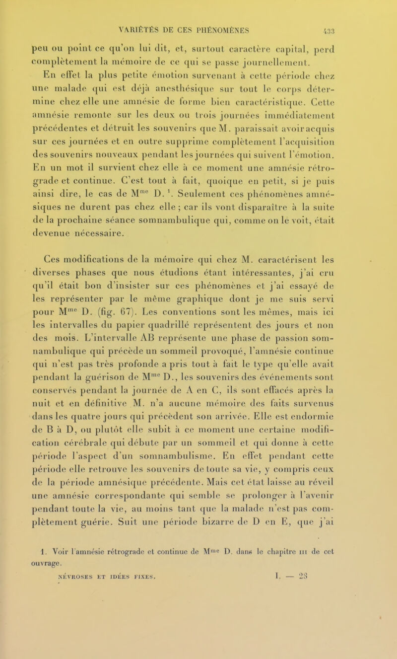 peu OU point ce qu'on lui dit, et, surtout caractère capital, perd complètement la mémoire de ce qui se passe journellement. En elfet la plus petite émotion surveiiaiil à cette période chez une malade qui est déjà anesthésicpic snr tout le corps déter- mine chez elle une amnésie de forme bien caractéristique. Cette amnésie remonte sur les deux ou trois journées immédiatement précédentes et détruit les souvenirs que M. paraissait avoiracquis sur ces journées et en outre supprime complètement rac([uisition des souvenirs nouveaux pendant les journées qui suivent Témotion. En un mot il survient chez elle à ce moment une amnésie rétro- grade et continue. C'est tout à fait, quoique en petit, si je puis ainsi dire, le cas de M' D. \ Seulement ces phénomènes amné- siques ne durent pas chez elle ; car ils vont disparaître à la suite de la prochaine séance somnambulique qui, comme on le voit, (Hait devenue nécessaire. Ces modifications de la mémoire qui chez M. caractérisent les diverses phases que nous étudions étant intéressantes, j'ai cru qu'il était bon d'insister sur ces phénomènes et j'ai essayé de les représenter par le même graphique dont je me suis servi pour M' D. (fig. G7). Les conventions sont les mêmes, mais ici les intervalles du papier quadrillé représentent des jours et non des mois. L'intervalle AB représente une phase de passion som- nambulique qui précède un sommeil provoqué, l'amnésie continue qui n'est pas très profonde a pris tout à fait le type qu'elle avait pendant la guérison de M' D., les souvenirs des événements sont conservés pendant la journée de A en C, ils sont effacés après la nuit et en définitive M. n'a aucune mémoire des faits survenus dans les quatre jours qui précèdent son arrivée. Elle est endormie de B à D, ou plutôt elle subit à ce moment une certaine modifi- cation cérébrale qui débute par un sommeil et qui donne à cette période l'aspect d'un somnambulisme. f{n effet ])endant cette période elle retrouve les souvenirs de toulcî sa vie, y compris ceux de la période amnésique précédente. Mais cet état laisse au réveil une amnésie correspondante qui sendjh' se prolonger à l'avenir pendant toute la vie, au moins tant ([ue la malade n'est pas com- plètement guérie. Suit une période bizarre de D en E, ([ue j'ai 1. Voir l'amnésie rétrograde et continue de M= D. dans le chapitre m de cet ouvrage. NÉVROSES ET IDEES FI.KES. 1. 211