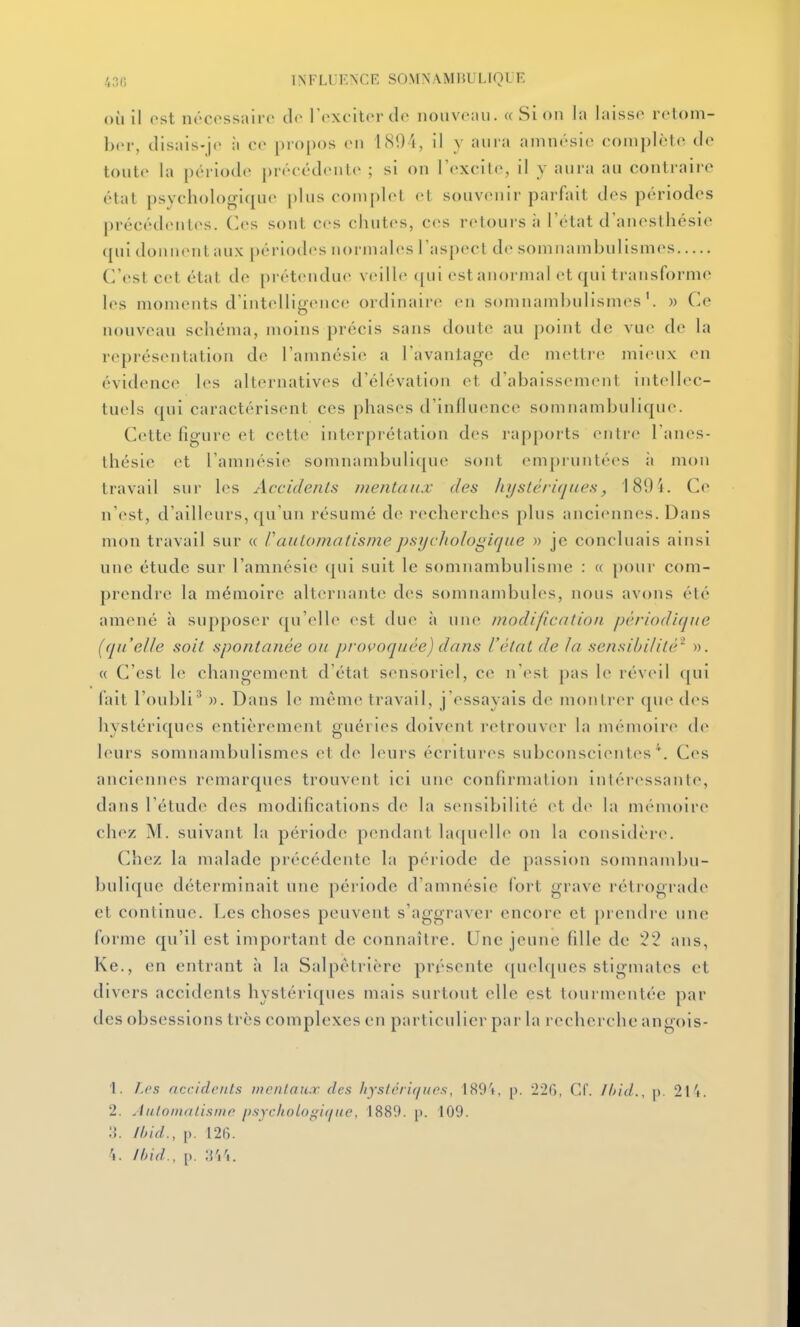 43(5 INFLLiKNCE SOMNAMliULTQUE où il ost iK'Cossairc l't'xcitordo nouvo:ui. « Si on la laisse retom- ber, tlisais-jc à cr projxjs en 1894, il y aura amnésie complètes tle toute la période précédente ; si on l'exoile, il y aura au conti-aire état psychologique plus complet et souvenir parfait des périodes précéd(Mites. (]es sont ces chutes, ces retours à l'état d'anesthésie qui donnent aux périodes normales l'aspect de somnambulismes C'est cet état de prétendue veille ([ui est anormal et qui transforme les moments d'intelligence ordinaire en somnambulismes'. w Ce nouveau schéma, moins précis sans doute au point de vue de la représentation de l'amnésie a l'avantage de mettre mieux en évidence les alternatives d'élévation et d'abaissement intellec- tuels qui caractérisent ces phases d'influence somnambulique. Cette figure et cette interprétation des rapports entre l'anes- thésie et l'amnésie somnambulique sont empruntées à mon travail sur l(>s Accidents mentaux des hystériques, 189 4. Ce n'est, d'ailleurs, (|uun résumé de recherches plus anciennes. Dans mon travail sur « l'automatisme psychologique » je concluais ainsi une étude sur l'amnésie qui suit le somnambulisme : « [)our com- prendre la mémoire alternante des somnambules, nous avons été amené à supposer qu'elle est due à une modification périodique [quelle soit spontanée ou provoquée) datis l'état de la sensibilité^ ». « C'est le changement d'état sensoriel, ce n'<>st pas le réveil qui fait l'oubli'* ». Dans le même travail, j'essayais de montrer que d(>s hystériques entièrement guéries doivent retrouver la mémoire de leurs somnambulismes et de leurs écritures subconscientes*. Ces anciennes remarques trouvent ici une confirmation intéressante, dans l'étude des modifications de la sensibilité et d(^ la mémoire chez M. suivant la période pendant la([uelle on la considère. Chez la malade précédente la période de passion somnambu- bulique déterminait une période d'amnésie fort grave rétrograde et continue. Les choses peuvent s'aggraver encore et prendre une forme qu'il est important de connaître. Une jeune fille de 52 ans, Ke., en entrant à la Salpètrière présente quelques stigmates et divers accidents hystériques mais surtout elle est tourmentée par des obsessions très complexes en particulier par la recherche angois- 1. ].cs accidents mentaux des hystériques, 1891, p. 220, Cf. Ihid., p. 21'i. 2. Julomatisme psychologique, 1889. p. 109. /lud., p. 126. ^. ibid., p.