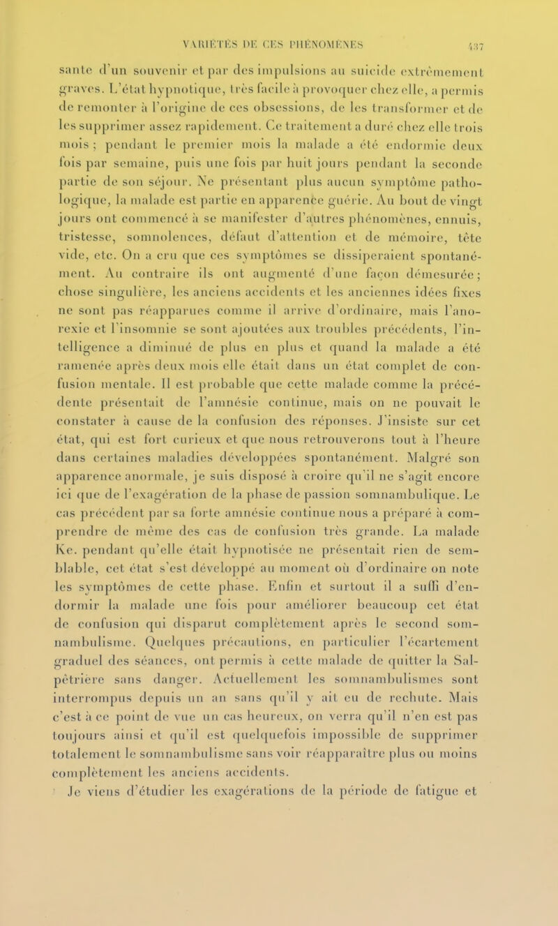 santé d nn souvenir et par des impulsions au suicide extrèmeinenl graves. L'état hypnotique, très facile à provoquer chez elle, a permis de remonter à l'origine de ces obsessions, de les transformer et de les supprimer assez rapidement. Ce traitement a duré chez elle trois mois ; pendant le premier mois la malade a été endormie deux fois par semaine, puis une fois par huit jours pendant la seconde partie de son séjour. Ne présentant plus aucun symptôme patho- logique, la malade est partie en apparence guéi ie. Au bout de vingt jours ont commencé à se manifester d'autres phénomènes, ennuis, tristesse, somnolences, défaut d'attention et de mémoire, tète vide, etc. On a cru que ces symptômes se dissiperaient spontané- ment. Au contraire ils ont augmenté d'une façon démesurée; chose singulière, les anciens accidents et les anciennes idées fixes ne sont pas réapparues comme il arrive d'ordinaire, mais l'ano- rexie et l'insomnie se sont ajoutées aux troubles précédents, l'in- telligence a diminué de plus en plus et quand la malade a été ramenée après deux mois elle était dans un état complet de con- fusion mentale. Il est probable que cette malade comme la précé- dente présentait de l'amnésie continue, mais on ne pouvait le constater à cause de la confusion des réponses. J'insiste sur cet état, qui est fort curieux et que nous retrouverons tout à l'heure dans certaines maladies développées spontanément. Malgré son apparence anormale, je suis disposé à croire qu'il ne s'agit encore ici que de l'exagération de la phase de passion somnambulique. Le cas préc(''dent par sa forte amnésie continue nous a préparé à com- prendre de même des cas de confusion très grande. La malade Kc. pendant qu'elle était hypnotisée ne présentait rien de sem- blable, cet état s'est développé au moment où d'ordinaire on note les symptômes de cette phase. Enfin et surtout il a sufii d'en- dormir la malade une fois pour améliorer beaucoup cet état de confusion qui disparut complètement apiès le second som- nambulisme. Quelques précautions, en particulier l'écartement graduel des séances, ont permis à cette malade de quitter la Sal- pètrière sans danger. Actuellement les sonniamljulismes sont interrompus depuis un an sans qu'il y ait eu de rechute. Mais c'est il ce point de vue un cas heureux, ou verra qu'il n'en est pas toujours ainsi et (ju'il (!st ([uelquefois iinpossil)le de supprimer totalement le somnambulisme sans voir réapparaître plus ou moins complètement les anciens accidents. Je viens d'étudier les exagérations de la période de fatigue et