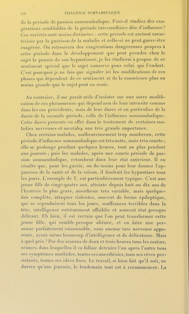 de la période de passion somnambiili(iiie. Faut-il étudier des exa- gérations semblables de la période intermédiaire dite d'influence? Ces variétés sont moins distinctes : cette période est surtout carac- térisée par la guérison de la maladie et celle-ci ne peut guère être exagérée. On retrouvera des exagérations dangereuses propres à cette période dans le développement que peut prendre chez le sujet la pensée de son hypnotiseur, je les étudierai à propos de ce sentiment spécial que le sujet conserve pour celui qui l'endort. C'est pourquoi je ne fais que signaler ici les modifications de ces phases qui dépendent de ce sentiment et de la conscience plus ou moins grande que le sujet peut en avoir. Au contraire, il me paraît utile d'insister sur une autre modifi- cation de ces phénomènes (|ui dépend non de leur intensité comme dans les cas précédents, mais de leur durée et en particulier de la durée de la seconde période, celle de l'influence somnambulique. Cette durée présente en effet dans le traitement de certaines ma- ladies nerveuses et mcntaleg une très grande importance. Chez certains malades, malheureusement trop nombreux, cette période d*influence somnambulique est très nette, mais très courte ; elle se prolonge pendant quelques heures, tout au plus pendant une journée ; puis les malades, après une courte période de pas- sion somnambulique, retombent dans leur état antérieur. Il en résulte que, pour les guérir, ou du moins pour leur donner l'ap- parence de la santé et de la raison, il faudrait les hvpnotiser tous les jours. L'exemple de T. est particulièrement typique. C'est une jeune fdle de vingt-quatre ans, atteinte depuis huit ou dix ans de l'hystérie la plus grave, anesthésie très variable, mais quelque- fois complète, attaques violentes, souvent de forme épileptique, qui se reproduisent tous les jours, souffrances terribles dans la tète, intelligence extrêmement affaiblie et souvent état presque délirant. Eli bien, il est certain que l'on peut transformer cette jeune fdle, qui semble presque aliénée, et en faire une per- sonne parfaitement raisonnable, sans aucune tare nerveuse appa- rente, ayant même beaucoup d'intelligence et de délicatesse. Mais à quel prix ? Par des séances de deux et trois heures tous les matins, séances dans lesquelles il va falloir détruire l'un après l'autre tous ses symptômes morbides, toutes ses anesthésies, tous ses rêves per- sistants, toutes ses idées fixes. Le travail, si bien fait qu'il soit, ne durera qu'une journée, le lendemain tout est à recommencer. La