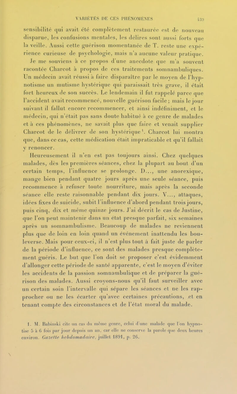 sensibilité ([iil avait été complétoniont rostauréc est do nouvoati disparue, les confusions mentales, les délires sont aussi forts que la veille. Aussi cette guérison momentanée de T. reste une expé- rience curieuse de psychologie, mais n'a aucune valeur pratique. Je me souviens à ce propos d'une anecdote que m'a souvent racontée Charcot à propos de ces traitements somnamhuliques. Un médecin avait réussi ii faire disparaître par le moyen de l'hyp- notisme un mutisme hystérique qui paraissait très grave, il était fort hcui eux de son succès. Le lendemain il fut rappelé parce que l'accident avait recommencé, nouvelle guérison facile; mais le jour suivant il fallut encore recommencer, et ainsi indéfiniment, et le médecin, {[ui n'était pas sans doute habitué ;i ce genre de malades et à ces phénomènes, ne savait plus que faire et venait supplier Charcot de le délivrer de son hystérique '. Charcot lui montra que, dans ce cas, cette médication était impraticable et qu'il fallait V renoncer. Heureusement il n'en est pas toujours ainsi. Chez quelques malades, dès les premières séances, chez la plupart au bout d'un certain temps, l'influence se prolonge. D..., une anorexique, mange bien pendant quatre jours après une seule séance, puis recommence à refuser toute nourriture, mais après la seconde séance elle reste raisonnable pendant dix jours. V..., attaques, idées fixes de suicide, subit l'influence d'abord pendant trois jours, puis cinq, dix et même quinze jours. J'ai décrit le cas de Justine, que l'on peut niaintenir dans un état presque parfait, six semaines après un somnambulisme. Beaucoup de malades ne reviennent plus que de loin en loin quand un événement inattendu les bou- leverse. Mais pour ceux-ci, il n'est plus tout à fait juste de parler de la période d'influence, ce sont des malades presque complète- ment guéris. Le but que l'on doit se proposer c'est évidemment d'allonger cette période de santé apparente, c'est le moyen d'éviter les accidents de la passion somnambulique et de préparer la gué- rison des malades. Aussi croyons-nous qu'il faut surveiller avec un certain soin l'intervalle qui sépare les séances et ne les rap- procher ou ne les écarter ([u'avec certaines précautions, .et en tenant comj)te des circonstances et de l'état moral du malade. 1. M. Babiiiski cilc un cas du même genre, celui d une malade que l'on livpnn- tisc 5 à 6 Ibis par jour depuis lui an, car elle ne conserve la parole q\ie deux heures environ, (idzcfle hebdomadaire, jtiillcl 1891, p. 26.