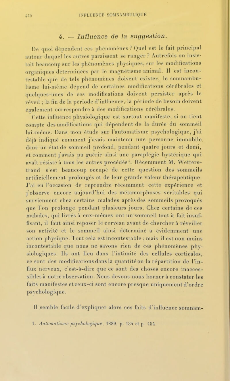 4. — Influence de la suggestion. Do (iiioi dépendent ces phénomènes ? Quel est le fait principal autour duquel les autres paraissent se ranger ? Autrefois on insis- tait beaucoup sur les phénomènes physiques, sur les modifications organiques déterminées par le magnétisme animal. Il est incon- testable que de tels phénomènes doivent exister, le somnambu- lisme lui-même dépend de certaines modifications cérébrales et quelques-unes de ces modifications doivent persister après le réveil ; la fin de la période d'inlluence, la période de besoin doivent également correspondre à des modifications cérébrales. Cette influence physiologique est surtout manifeste, si on tient compte des modifications qui dépendent de la durée du sommeil lui-même. Dans mon étude sur l'automatisme psychologique, j'ai déjà indiqué comment j'avais maintenu une personne immobile, dans un état de sommeil profond, pendant quatre jours et demi, et comment j'avais pu guérir ainsi une paraplégie hystérique qui avait résisté à tous les autres procédés'. Récemment M. Wetters- trand s'est beaucoup occupé de cette question des sommeils artificiellement prolongés et de leur grande valeur thérapeutique. J'ai eu l'occasion de reprendre récemment cette expérience et j'observe encore aujourd'hui des métamorphoses véritables qui surviennent chez certains malades après des sommeils provoqués que l'on prolonge pendant plusieurs jours. Chez certains de ces malades, qui livrés à eux-mêmes ont un sommeil tout à fait insuf- fisant, il faut ainsi reposer le cerveau avant de chercher à réveiller son activité et le sommeil ainsi déterminé a évidemment une action physique. Tout cela est incontestable ; mais il est non moins incontestable que nous ne savons rien de ces phénomènes phy- siologiques. Ils ont lieu dans l'intimité des cellules corticales, ce sont des modifications dans la quantité ou la répartition de l'in- flux nerveux, c'est-à-dire que ce sont des choses encore inacces- sibles à notre observation. Nous devons nous bornera constater les faits manifestes et ceux-ci sont encore presque uniquement d'ordre psychologique. Il semble facile d'expliquer alors ces faits d'influence somnam- 1. Aiilomalisnir psychologifiue, 1880, p. 13'i cl p. 'i54.