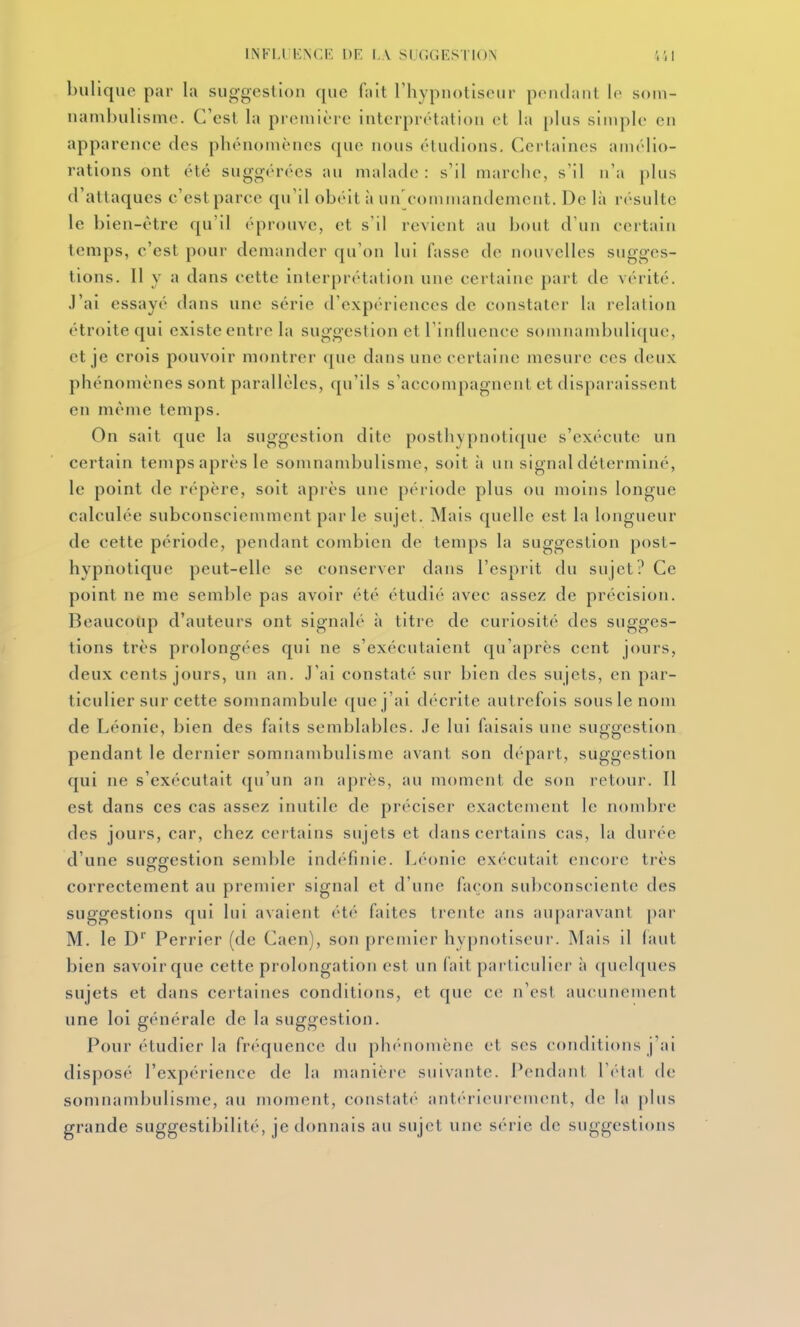 bulique par la suggestion que (ah l'hypnotiseur pondant le som- nambulisme. C'est la première interprétation et la plus simple en apparenee des phénomènes que nous éludions, Certaines amélio- rations ont été suggérées au malade : s'il marche, s'il n'a plus d'attaques c'est parce qu'il obéit à un'commandemcnt. De là résulte le bien-être qu'il éprouve, et s'il revient au bout d'un certain temps, c'est pour demander qu'on lui fasse de nouvelles sugges- tions. Il y a dans cette interprétation une certaine part de vérité. J'ai essayé dans une série d'expériences de constater la relation étroite qui existe entre la suggestion et rinduence somnambuliquc, et je crois pouvoir montrer que dans une certaine mesure ces deux phénomènes sont parallèles, qu'ils s'accompagnent et disparaissent en même temps. On sait que la suggestion dite posthypnoti(pie s'exécuter un certain temps après le somnambulisme, soit à un signal déterminé, le point de répère, soit après une période plus ou moins longue calculée subconsciemmcnt parle sujet. Mais quelle est la longueur de cette période, pendant combien de temps la suggestion post- hypnotique peut-elle se conserver dans l'esprit du sujet? Ce point ne me semble pas avoir été étudié avec assez de précision. Beaucoup d'auteurs ont signalé à titre de curiosité des sugges- tions très prolongées qui ne s'exécutaient qu'après cent jours, deux cents jours, un an. J'ai constaté sur bien des sujets, en par- ticulier sur cette somnambule que j'ai décrite autrefois sous le nom de Léonie, bien des faits semblables. Je lui faisais une suggestion pendant le dernier somnambulisme avant son départ, suggestion qui ne s'exécutait qu'un an après, au moment de son retour. Il est dans ces cas assez inutile de préciser exactement le nombre des jours, car, chez certains sujets et dans certains cas, la durée d'une suofiïestion semble indf'finie. Léonie exécutait encore très correctement au premier signal et d'une façon subconsciente des suggestions qui lui avaient été faites trente ans auparavant par M. le D Perrier (de Caen), son premier hypnotiseur. Mais il faut bien savoir que cette prolongation est un fait particulier' à quelques sujets et dans certaines conditions, et que ce n'est aucunement une loi générale de la suggestion. Pour étudier la fréquence du ph(''nomène et ses conditions j'ai disposé l'expérience de la manière suivante. Pendant \ oU\t de somnambulisme, au moment, constaté ant<''rieurement, de la plus grande suggestibilité, je donnais an sujet une s(''rie de suggestions