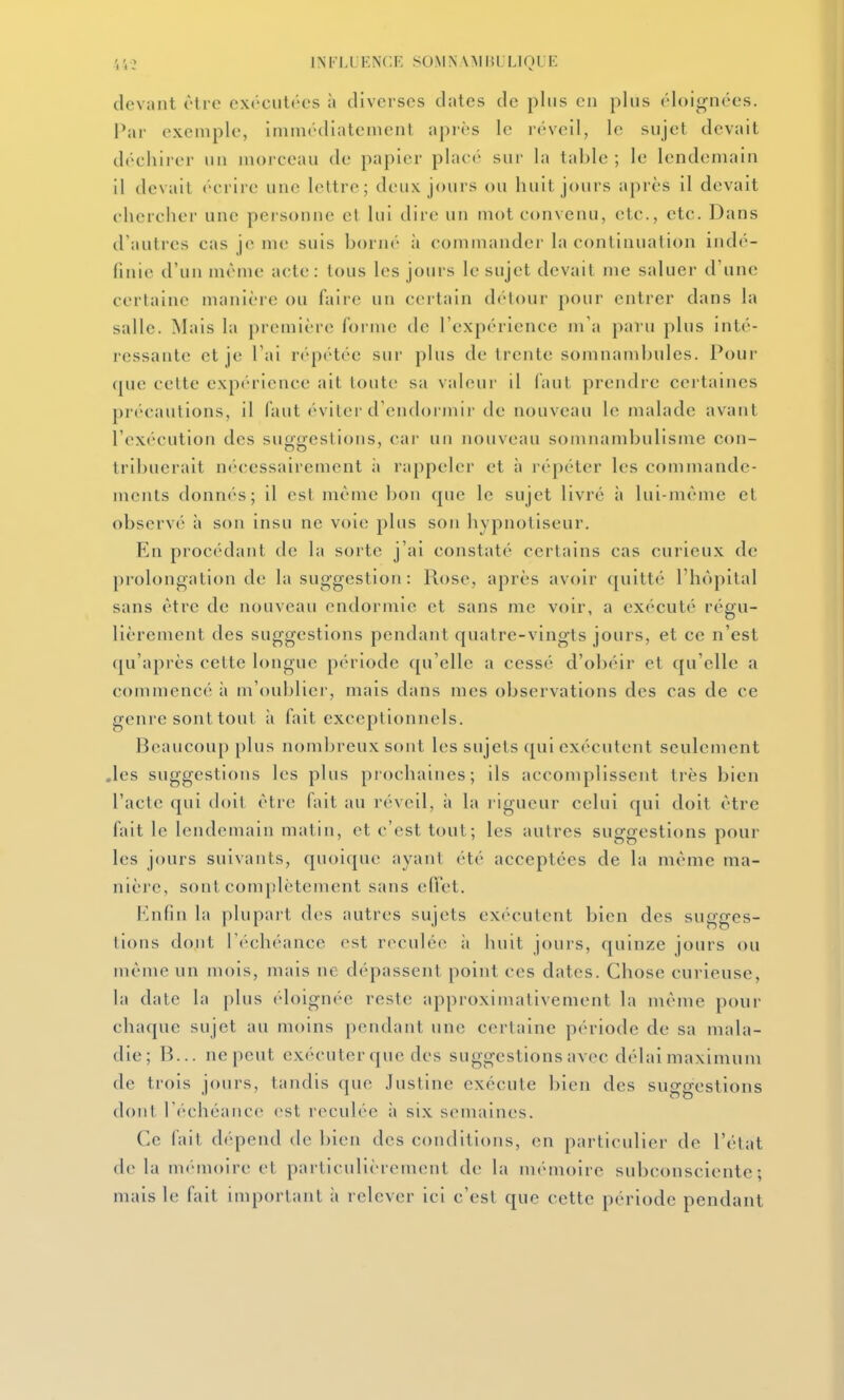 44-2 INI'LLHNCF, SOMN\M 151 LIOl devant être exécutées à diverses dates de plus en plus éloignées. Par exemple, immédiatement après le réveil, le sujet devait déchiier un morceau de papier placé sur la table; le lendemain il (levait écrire une lettre; deux jours ou huit jours après il devait chercher une pei-sonne el lui dire un mot convenu, etc., etc. Dans (raulres cas je me suis borné à commander la continuation indé- finie d'un même acte: tous les jours le sujet devait me saluer d'une certaine manière ou faire un certain dcHour pour entrer dans la salle. Mais la première forme de l'expérience m'a paru plus inté- ressante et je l'ai rc'-pétée sur plus de trente somnambules. Pour que cette expérience ait toute sa valeur il faut prendre certaines précautions, il faut évitei-d'endormir de nouveau le malade avant l'exécution des suggestions, car un nouveau somnambulisme con- tribuerait nécessairement à rappeler et à répéter les commande- ments donnés; il est même bon que le sujet livré à lui-même et observé à son insu ne voie plus son hypnotiseur. En procédant de la sorte j'ai constaté certains cas curieux de prolongation de la suggestion: Rose, après avoir quitté l'hê)pital sans être de nouveau endormie et sans me voir, a exécuté régu- lièrement des suggestions pendant quatre-vingts jours, et ce n'est qu'après cette longue période qu'elle a cessé d'obéir et qu'elle a commencé à m'oublier, mais dans mes observations des cas de ce genre sont tout h fait exceptionnels. Beaucoup plus nombreux sont les sujets qui exécutent seulement .les suggestions les plus prochaines; ils accomplissent très bien l'acte qui doit êti e fait au réveil, à la rigueur celui qui doit être fait le lendemain matin, et c'est tout; les autres suggestions pour les jours suivants, quoique ayant été acceptées de la même ma- nière, sont complètement sans effet. Knfin la plupart des autres sujets exécutent bien des sugges- tions dont rc'chéance est reculée à huit jours, quinze jours ou même un mois, mais ne dépassent point ces dates. Chose curieuse, la date la plus éloignée reste approximativement la même pour chaque sujet au moins pendant une certaine période de sa mala- die; B... ne peut exécuter que des suggestions avec délai maximum de trois jours, tandis que Justine exécute bien des suggestions dont réchéance est reculée à six semaines. Ce fait dépend de l)icn des conditions, en particulier de l'état delà mémoire et particulièrement de la mémoire subconsciente; mais le fait important à relever ici c'est que cette période pendant