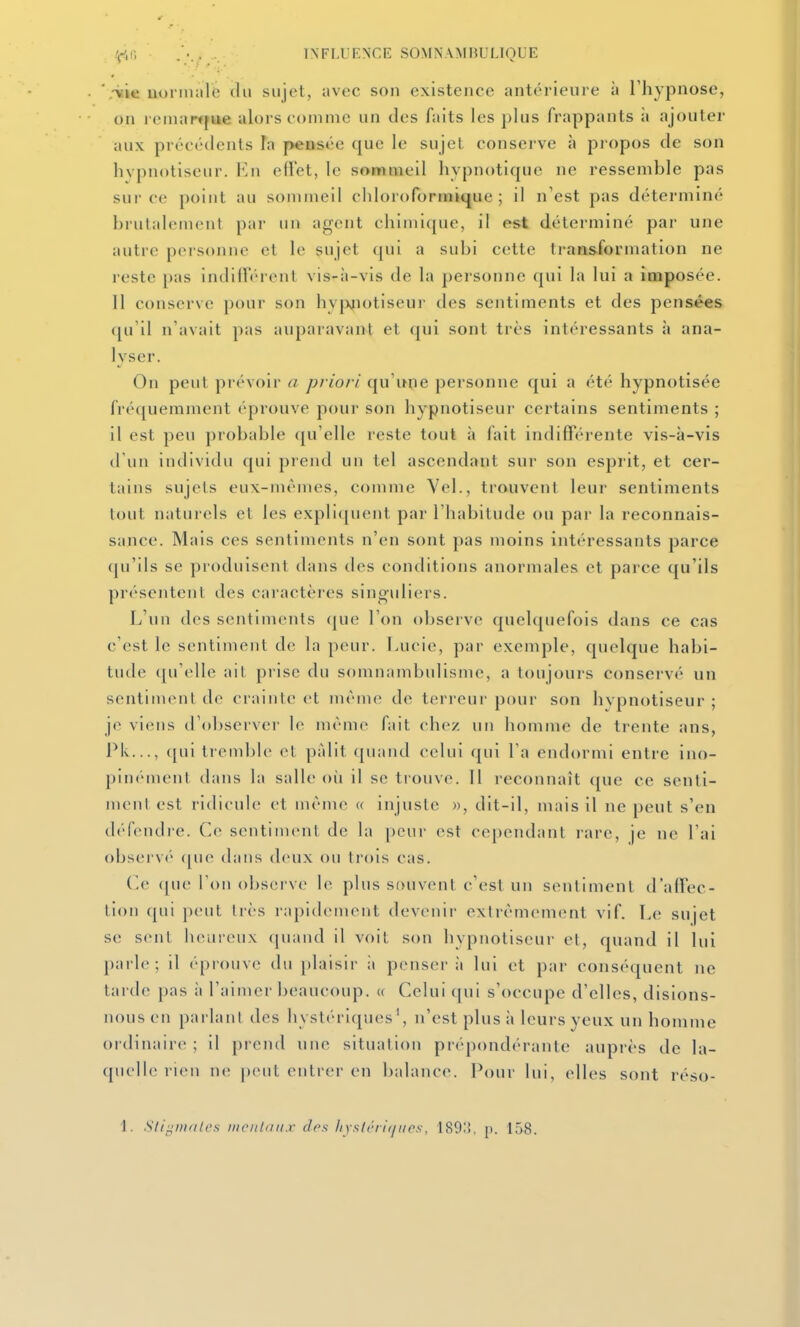 '.•vie uonnalc du sujet, iivec son existence antérieure à Thypnose, on reniarfjue alors comme un des faits les plus frappants ii ajouter aux précédents Ta pensée que le sujet conserve à propos de son hypnotiseur. En elïet, le sommeil hypnotique ne ressemble pas sur ce point au sommeil cliloroforinique ; il n'est pas déterminé brutalement par un agent chimique, il est déterminé par une autre personne et le sujet qui a subi cette transformation ne reste pas indilTéi ent vis-à-vis de la personne qui la lui a imposée. Il conserve pour son hv|xjiotiseur des sentiments et des pensées qu'il n'avait pas auparavant et qui sont très intéressants à ana- lyser. On peut prévoir a priori qu'une personne qui a été hypnotisée fréquemment éprouve pour son hypnotiseur certains sentiments ; il est peu probable qu'elle reste tout à fait indifférente vis-à-vis d'un indivitlu qui prend un tel ascendant sur son esprit, et cer- tains sujets eux-mêmes, comme Vel., trouvent leur sentiments tout naturels et les explic[uent par l'habitude ou par la reconnais- sance. Mais ces sejitiments n'en sont pas moins intéressants parce qu'ils se produisent dans des conditions anormales et parce qu'ils présentent des caractères sinoidiers. L'un des sentiments (|ue l'on observe quelquefois dans ce cas c'est le sentiment de la peur. Lucie, par exemple, quelque habi- tude qu'elle ait prise du somnambulisme, a toujours conservé un sentinKMil de crainte et même de terreur pour son hypnotiseur ; je viens il'observer le même fait chez un homme de trente ans, Pk..., ([ui tremble et pfdit quand celui qui l'a endormi entre ino- pini'-menl dans la salle où il se tiouve. 11 reconnaît que ce senti- ment est ridicule et même « injuste », dit-il, mais il ne peut s'en (léfendi'c. Ce sentiment de la peur est cependant rare, je ne l'ai obsei'vé (pie dans deux ou trois cas. ('e (|ue Ton observe le plus souvent c'est un sentiment d'affec- tion qui peut liés rapidement devenir extrêmement vif. Le sujet se sent heureux quand il voit son hypnotiseur et, quand il lui parle; il éprouve du plaisir ii pensera lui et par conséquent ne tarde pas à l'aimer beaucoup. « Celui qui s'occupe d'elles, disions- nous en parlant des hystériques', n'est plus à leurs yeux un homme ordinaire ; il prend une situation prépondérante auprès de la- quelle rien ne peut entrer en balance. Pour lui, elles sont réso- 1. .SliiiDiales luoiilaiix des liyslrrif/itos, 189.'{, p. 158.