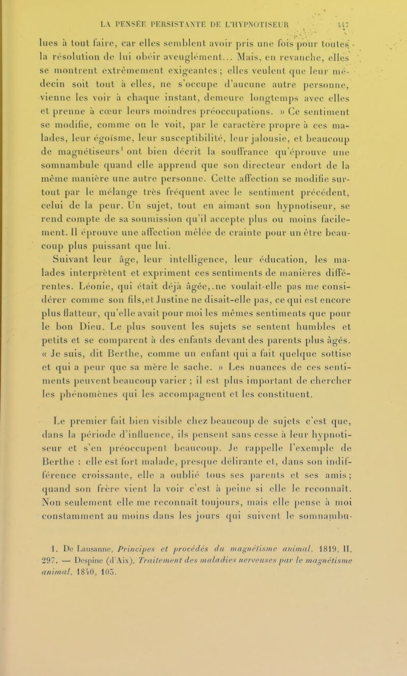 lues à tout faire, car elles semblent avoii- pris une fois pour toutes la résolution de lui obéir aveugb'ment... ISIais, en revanche, elles se montrent extrêmement exigeantes ; elles veulent que leur mé- decin soit tout à elles, ne s'occupe d'aucune autre personne, vienne les voir à chaque instant, demeure longtemps avec elles et prenne à cœur leurs moindres préoccupations. )> Ce sentiment se modifie, comme on le voit, par le caractère propre à ces ma- lades, leur égoïsme, leur susceptibilité, leur jalousie, et beaucoup de magnétiseurs' ont bien décrit la soulFrance qu'éprouve une somnambule quand elle apprend que son directeur endort de la même manière une autre personne. Cette afTection se modifie sur- tout par le mélange très fréquent avec le sentiment précédent, celui de la peur. Un sujet, tout en aimant son hypnotiseur, se rend compte de sa soumission ({u'il accepte plus ou moins facile- ment. Il éprouve une affection mêlée de crainte pour un être beau- coup plus puissant que lui. Suivant leur âge, leur intelligence, leur éducation, les ma- lades interprètent et expriment ces sentiments de manières diffé- rentes. Léonie, qui était déjîi âgée,.ne voulait-elle pas me consi- dérer comme son fils,et Justine ne disait-elle pas, ce qui est encore plus llatteur, qu'elle avait pour moi les mêmes sentiments que pour le bon Dieu. Le plus souvent les sujets se sentent humbles et petits et se comparent à des enfants devant des parents plus âgés. « Je suis, dit Berllie, comme un enfant qui a fait quelque sottise et qui a peur ([ue sa mère le sache. » Les nuances de ces senti- ments peuvent beaucoup varier ; il est plus important de chercher les phénomènes qui les accompagnent et les constituent. Le premier fait bien visible chez beaucoup de sujets c'est que, dans la période d'iniluence, ils pensent sans cesse à leur hypnoti- seur et s'en préoccupent beaucoup. Je rappelle l'exemph» de Berthe : elle est fi)rt malade, pi'es(pie déllraule et, dans son indif- férence croissante, elle a oublie- tous sc^s [)arents et ses amis; quand son frère vient la voir c'est à peine si elle le reconnaît. Non seulement elle me reconnaît toujours, mais elle pense it moi constamment au moins dans les jours ([ui suivent le somnanibu- 1. De Lausanne, Pri/ici/jes et procédés du inagiiétisnie animal. 1819, II, 297. — Dcspine (d'AIx), Trailcnwiil des midadics nor^wiiscs par le niai;/iélisiiie animal, 18'iO, 105.