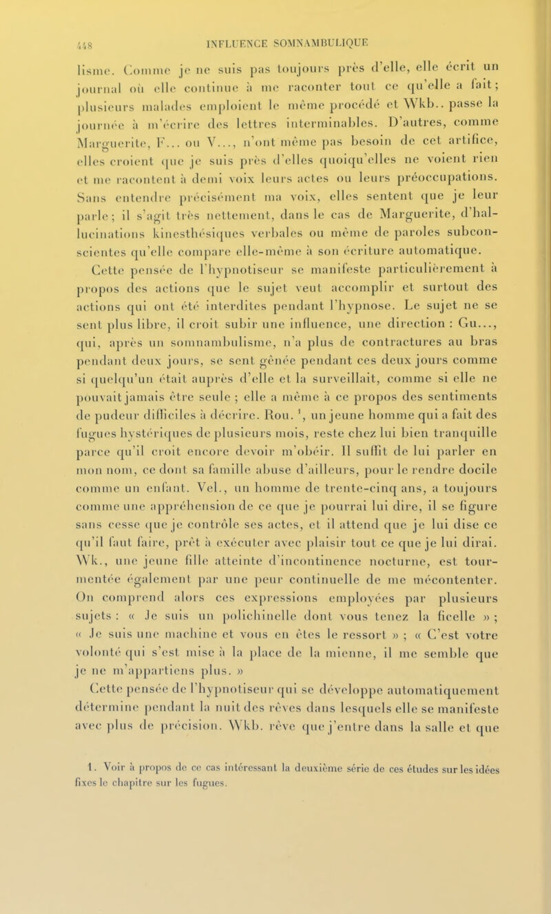 llsnir. Comme je ne suis pas toujours près d'elle, elle écrit un journal où elle continue à me raconter tout ce qu'elle a lait; plusieurs malades emploient le même procédé et Wkb.. passe la journée à m'éciire des lettres interminables. D'autres, comme Marguerite, F... ou V..., n'ont même pas besoin de cet artifice, elles croient (jue je suis près tl'elles quoiqu'elles ne voient rien et me laeontfMil h demi voix leurs actes ou leurs préoccupations. Sans entendre précisément ma voix, elles sentent que je leur pai le; il s'agit très nettement, dans le cas de Marguerite, d'hal- lucinations kinesthésiques verbales ou même de paroles subcon- scientes qu'elle compare elle-même à son écriture automatique. Cette pensée de l'hypnotiseur se manifeste particulièrement à propos des actions que le sujet veut accomplir et surtout des actions qui ont été interdites pendant l'hypnose. Le sujet ne se sent plus libre, il croit subir une influence, une direction : Gu..., qui, après un somnambulisme, n'a plus de contractures au bras pendant deux jours, se sent gênée pendant ces deux jours comme si quelqu'un était auprès d'elle et la surveillait, comme si elle ne pouvait jamais être seule ; elle a même à ce propos des sentiments de pudeur difliclles à décrire. Rou. un jeune homme qui a fait des fugues hystériques de plusieurs mois, reste chez lui bien tranquille parce qu'il croit encore devoir m'obéir. Il suffit de lui parler en mon nom, ce dont sa famille abuse d'ailleurs, pour le rendre docile comme un enlant. Vel., un homme de trente-cinq ans, a toujours comme une appréhension de ce que je pourrai lui dire, il se figure sans cesse ([ue je contrôle ses actes, et il attend que je lui dise ce qu'il faut faire, prêt à exécuter avec plaisir tout ce que je lui dirai. \Vk., une jeune fille atteinte d'incontinence nocturne, est tour- mentée également par une peui- continuelle de me mécontenter. comprend alors ces expressions emplovées par plusieurs sujets : (( .le suis un polichinelle dont vous tenez la ficelle » ; « Je suis une machine et vous en êtes le ressort » ; « C'est votre volonté qui s'est mise à la place de la mienne, il me semble que je ne m'appartiens plus. » Cette pensée de l'hypnotiseur qui se développe automatiquement détermin(> pendant la nuit des rêves dans lesquels elle se manifeste avec plus de précision. Wkb. rêve que j'entre dans la salle et que 1. Voir à propos de ce cas intéressant la deuxième série de ces études sur les idées fixes le cliapilre sur les fugues.