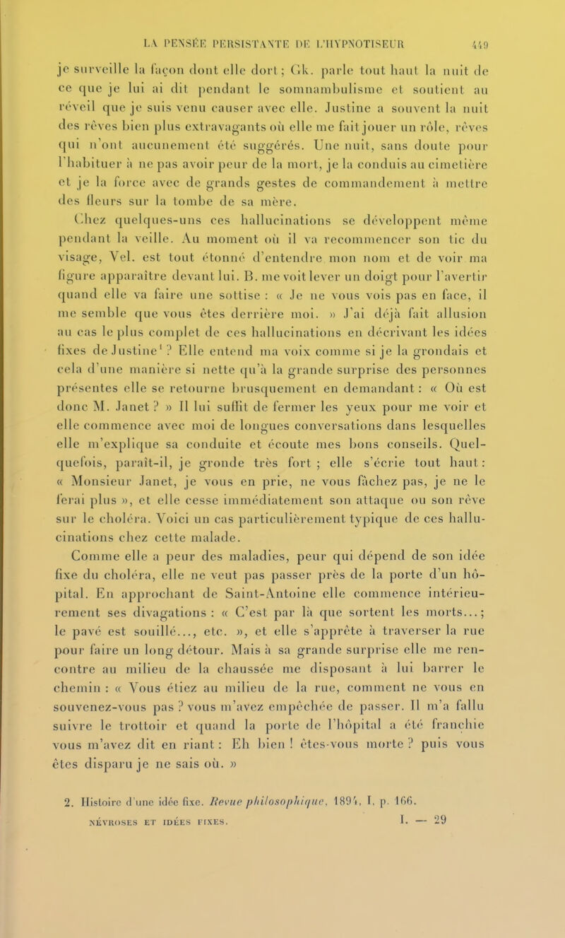 je surveille la façon dont elle dorl ; Gk. parle tout haut la nuit de ce que je lui ai dit pendant le somnambulisme et soutient au réveil que je suis venu causer avec elle. Justine a souvent la nuit des rêves bien plus extravagants où elle me fait jouer un rôle, rêves qui n'ont aucunement été suggérés. Une nuit, sans doute pour l'habituer à ne pas avoir peur de la mort, je la conduis au cimetière et je la force avec de grands gestes de commandement à mettre des fleurs sur la tombe de sa mère. (liiez quelques-uns ces hallucinations se développent môme pendant la veille. Au moment où il va recommencer son tic du visage, Vel. est tout étonné d'entendre mon nom et de voir ma figure apparaître devant lui. B. me voit lever un doigt pour l'avertir quand elle va faire une sottise : « Je ne vous vois pas en face, il me semble que vous êtes derrière moi. » J'ai déjà fait allusion au cas le plus complet de ces hallucinations en décrivant les idées fixes de Justine' ? Elle entend ma voix comme si je la grondais et cela d'une manière si nette qu'à la grande surprise des personnes présentes elle se retourne brusquement en demandant : « Où est donc M. Janet ? » Il lui suflit de fermer les yeux pour me voir et elle commence avec moi de longues conversations dans lesquelles elle m'explique sa conduite et écoute mes bons conseils. Quel- quefois, paraît-il, je gronde très fort ; elle s'écrie tout haut : « Monsieur Janet, je vous en prie, ne vous fâchez pas, je ne le ferai plus », et elle cesse immédiatement son attaque ou son rôve sur le choléra. Voici nn cas particulièrement typique de ces hallu- cinations chez cette malade. Comme elle a peur des maladies, peur qui dépend de son idée fixe du choléra, elle ne veut pas passer près de la porte d'un hô- pital. En approchant de Saint-A.ntoine elle commence intérieu- rement ses divagations: « C'est par là que sortent les morts...; le pavé est souillé..., etc. », et elle s'apprête à traverser la rue pour faire un long détour. Mais à sa grande surprise elle me ren- contre au milieu de la chaussée me disposant à lui barrer le chemin : « Vous étiez au milieu de la rue, comment ne vous en souvenez-vous pas ? vous m'avez empêchée de passer. Il m'a fallu suivre le trottoir et (juand la porte de l'hôpital a ét('' franchie vous m'avez dit en riant : Eh bien ! êtes-vous morte ? puis vous êtes disparu je ne sais où. » 2. Histoire d'une idée fixe. Rpvue p/iilosophif/ue, 1891, I, p. 166. NÉVROSES ET IDÉES FIXES. I. 29