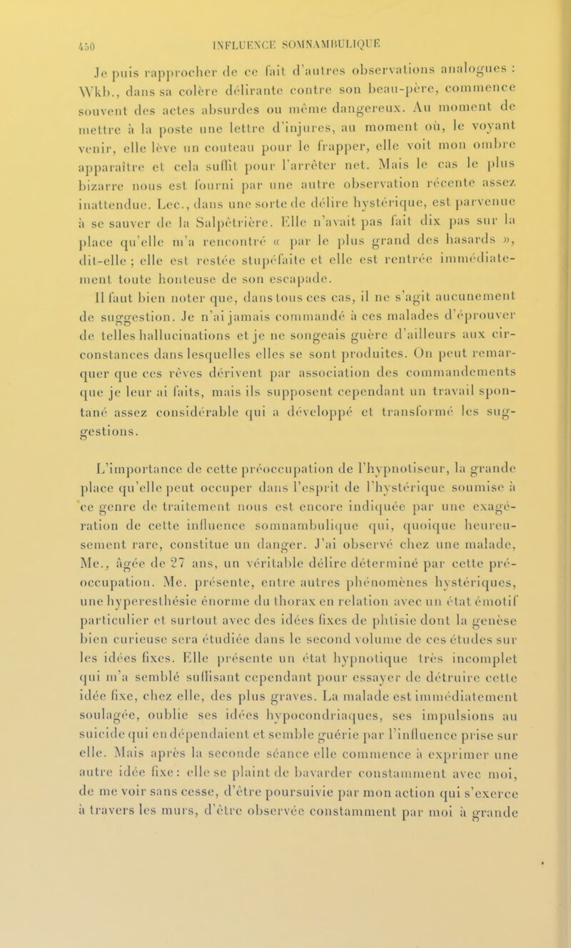 Je puis rapprocher de ce fail d'autres observations analogues : Wkl)., dans sa colère délirante contre son beau-père, commence souvent des actes absurdes ou même dangereux. Au moment de mettre à la poste une lettre d'injures, au moment où, le voyant venir, elle lève un couteau pour le frapper, elle voit mon ombre apparaître et cela suffît pour l'arrêter net. Mais le cas le plus bizarre nous est l'ounil par une autre observation récente assez inattendue. Lee, dans une sorte de délire hystérique, est parvenue à se sauver de la Salpètrièrc. l^lle n'avait pas fait dix pas sur la place qu'elle m'a rencontré « par le plus grand des hasards », dit-elle ; elle est restée stupéfaite et elle est rentrée immédiate- ment toute honteuse de son escapade. II faut bien noter que, dans tous ces cas, il ne s'agit aucunement de suggestion, .le n'ai jamais commandé à ces malades d'éprouvei' de telles hallucinations et je ne songeais guère d'ailleurs aux cir- constances dans lesquelles elles se sont produites. On peut remar- quer que CCS rêves dérivent par association des commandements que je leur ai faits, mais ils supposent cependant un travail spon- tané assez considérable (|ui a développé et transfornu' les sug- gestions. L'importance de cette préoccupation de l'hypnotiseui', la grande place qu'elle peut occuper dans l'esprit de l'hystérique soumise ii ce genre de traitement nous est encore indiquée par une exagé- ration de cette influence somnambulique (jui, quoicjue heureu- sement rare, constitue un danger, .l'ai observé chez une malade, Me., âgée de 27 ans, un véritable délire déterminé par celle pré- occupation. Me. présente, entie autres phénomènes hystériques, une hyperesthésie énorme du thorax en relation avec un élat émotif particulier et surtout avec des idées fixes de phtisie dont la genèse bien curieuse sera étudiée dans le second volume de ces études sur les idées fixes. Elle piésente un ('>tat hypnotique Irès incomplet qui m'a semblé sullisant cependant pour essayer de détruire cette idée fixe, chez elle, des plus graves. La malade est immédiatement soulagée, oublie ses id('es hypocondria([ues, ses impulsions au suicide qui en dépendaient et semble guérie par l'influence prise sur elle. Mais après la seconde séance elle commence à exprimer une autre idée fixe: elle se plaint de bavarder constamment avec moi, de me voir sans cesse, d'être poursuivie par mon action qui s'exerce à travers les murs, d'être observée constamment par moi à grande